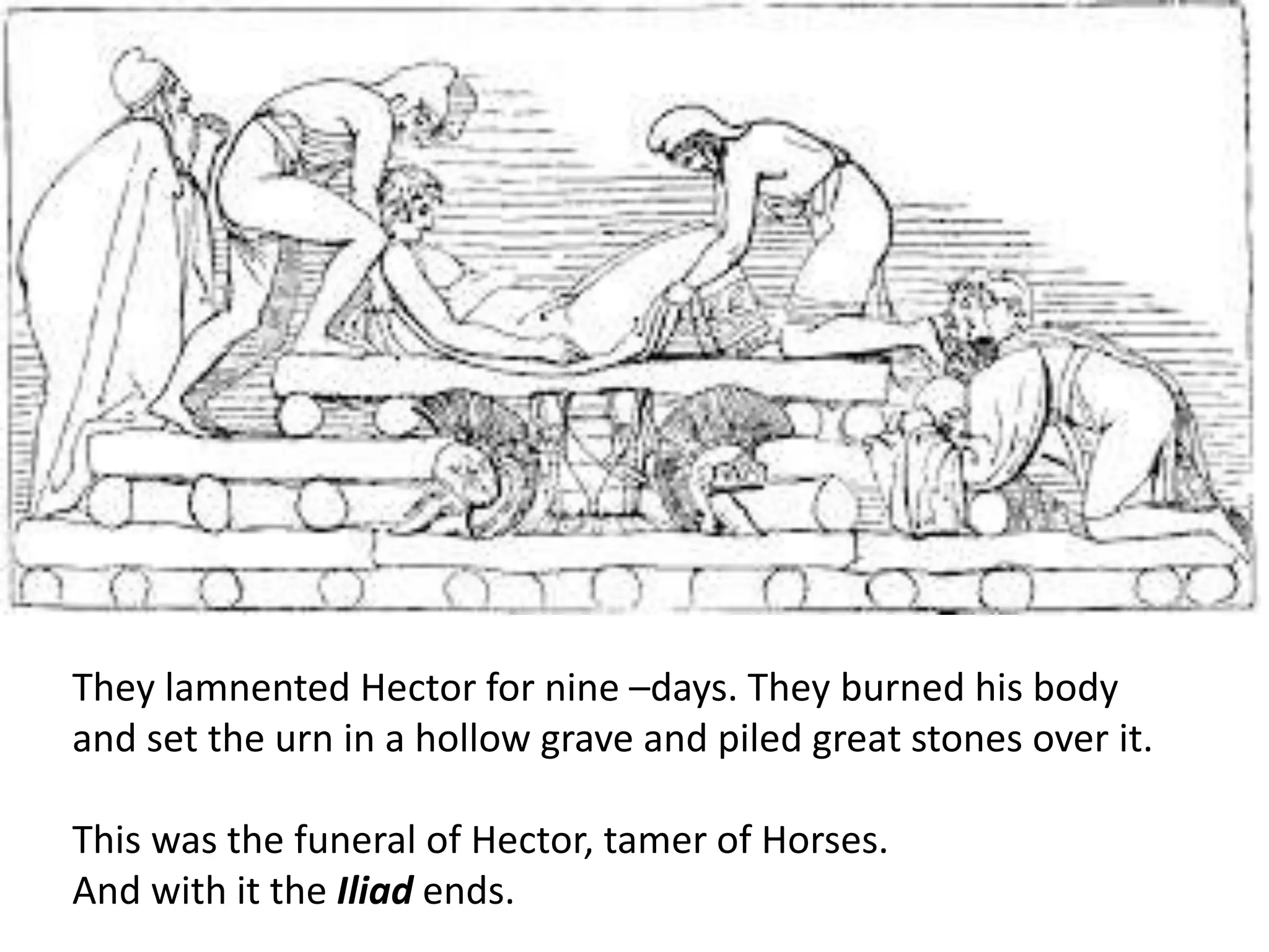 They lamnented Hector for nine –days. They burned his body
and set the urn in a hollow grave and piled great stones over it.
This was the funeral of Hector, tamer of Horses.
And with it the Iliad ends.
 