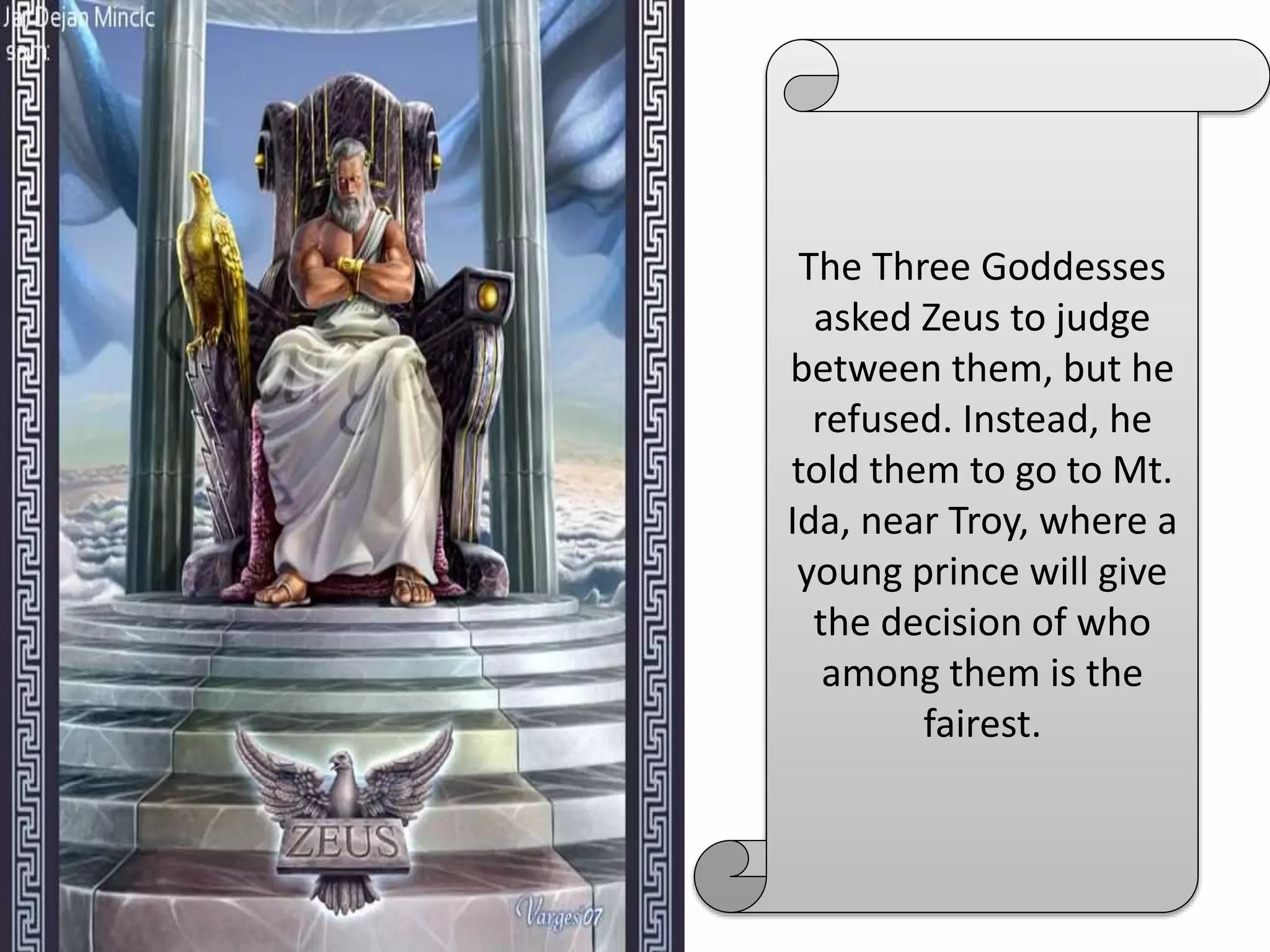 The Three Goddesses
asked Zeus to judge
between them, but he
refused. Instead, he
told them to go to Mt.
Ida, near Troy, where a
young prince will give
the decision of who
among them is the
fairest.
 
