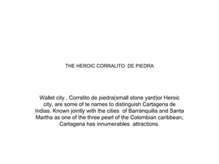 THE HEROIC CORRALITO  DE PIEDRA Wallet city , Corralito de piedra(small stone yard)or Heroic city, are some of te names to distinguish Cartagena de Indias. Known jointly with the cities  of Barranquilla and Santa Martha as one of the three pearl of the Colombian caribbean, Cartagena has innumerables  attractions. 