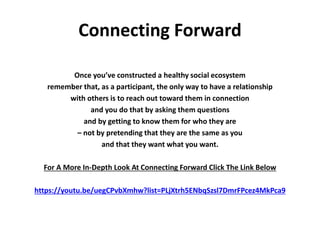 Connecting Forward
Once you’ve constructed a healthy social ecosystem
remember that, as a participant, the only way to have a relationship
with others is to reach out toward them in connection
and you do that by asking them questions
and by getting to know them for who they are
– not by pretending that they are the same as you
and that they want what you want.
For A More In-Depth Look At Connecting Forward Click The Link Below
https://youtu.be/uegCPvbXmhw?list=PLjXtrh5ENbqSzsl7DmrFPcez4MkPca9
 