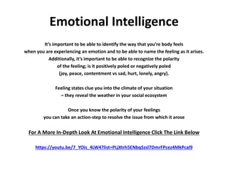 Emotional Intelligence
It’s important to be able to identify the way that you’re body feels
when you are experiencing an emotion and to be able to name the feeling as it arises.
Additionally, it’s important to be able to recognize the polarity
of the feeling; is it positively poled or negatively poled
(joy, peace, contentment vs sad, hurt, lonely, angry).
Feeling states clue you into the climate of your situation
– they reveal the weather in your social ecosystem
Once you know the polarity of your feelings
you can take an action-step to resolve the issue from which it arose
For A More In-Depth Look At Emotional Intelligence Click The Link Below
https://youtu.be/7_YOis_4LW4?list=PLjXtrh5ENbqSzsl7DmrFPcez4MkPcal9
 