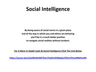 Social Intelligence
By being aware of social norms in a given place
and of the way in which you and others are behaving
you’ll be in a much better position
to navigate social realities without incident.
For A More In-Depth Look At Social Intelligence Click The Link Below
https://youtu.be/a13xMlUKcNM?list=PLjXtrh5ENbqSzsl7DmrFPcez4MkPcaN9
 