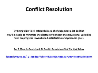 Conflict Resolution
By being able to re-establish rules of engagement post-conflict
you’ll be able to minimize the destructive impact that situational variables
have on progress toward need-satisfaction and personal goals.
For A More In-Depth Look At Conflict Resolution Click The Link Below
https://youtu.be/_y_zb6dcarY?list=PLjXtrh5ENbqSzsl7DmrFPcez4MkPcalN9
 