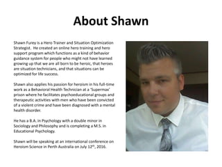About Shawn
Shawn Furey is a Hero Trainer and Situation Optimization
Strategist. He created an online hero training and hero
support program which functions as a kind of behavior
guidance system for people who might not have learned
growing up that we are all born to be heroic, that heroes
are situation technicians, and that situations can be
optimized for life success.
Shawn also applies his passion for heroism in his full-time
work as a Behavioral Health Technician at a ‘Supermax’
prison where he facilitates psychoeducational groups and
therapeutic activities with men who have been convicted
of a violent crime and have been diagnosed with a mental
health disorder.
He has a B.A. in Psychology with a double minor in
Sociology and Philosophy and is completing a M.S. in
Educational Psychology.
Shawn spoke at an international conference on Heroism
Science in Perth Australia on July 12th, 2016.
 