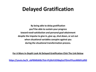 Delayed Gratification
By being able to delay gratification
you’ll be able to sustain your progress
toward need-satisfaction and personal goal-attainment
despite the impulse to give in, give up, shut down, or act out
when situational variables conspire against you
during the situational transformation process.
For A More In-Depth Look At Delayed Gratification Click The Link Below
https://youtu.be/h_ebPBMbW8s?list=PLjXtrh5ENbqSzsl7DmrFPcez4MkPcalN9
 