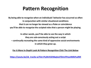 Pattern Recognition
By being able to recognize when an individuals’ behavior has occurred so often
in conjunction with similar situational conditions
that it can no longer be viewed as a fluke or coincidence
you’ll be able to recognize the scripted roles that a person might be playing.
In other words, you’ll be able to see the way in which
they are sub-consciously acting out a script
– continually recreating the same kind of oppressive social environments
in which they grew up.
For A More In-Depth Look At Pattern Recognition Click The Link Below
https://youtu.be/cb_IruLXa-w?list=PLjXtrh5ENbqSzsl7DmrFPcez4MkPcalN9
 