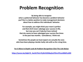 Problem Recognition
By being able to recognize
when a patterned behavior has become a problem behavior
you’ll be in a better position to make management decisions
about how to address this individuals’ behavior.
For example, you might think your mom is perfect
and that she’d never sabotage your success in life,
but now you can’t help but have noticed
that she seems to have sabotaged your success five times
in the past two months. Coincidence, I think not.
Sometimes the people we least expect are actually the ones
who have been playing a border-bully role with us for a long time.
For A More In-Depth Look At Problem Recognition Click The Link Below
https://youtu.be/dq8cY2_Aw3U?list=PLjXtrh5ENbqSzsl7DmrFPcez4MkPcalN9
 
