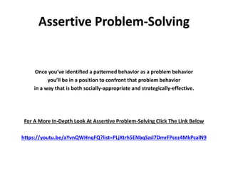 Assertive Problem-Solving
Once you’ve identified a patterned behavior as a problem behavior
you’ll be in a position to confront that problem behavior
in a way that is both socially-appropriate and strategically-effective.
For A More In-Depth Look At Assertive Problem-Solving Click The Link Below
https://youtu.be/aYvnQWHnqFQ?list=PLjXtrh5ENbqSzsl7DmrFPcez4MkPcalN9
 