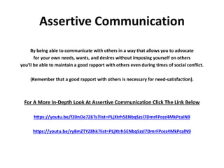 Assertive Communication
By being able to communicate with others in a way that allows you to advocate
for your own needs, wants, and desires without imposing yourself on others
you’ll be able to maintain a good rapport with others even during times of social conflict.
(Remember that a good rapport with others is necessary for need-satisfaction).
For A More In-Depth Look At Assertive Communication Click The Link Below
https://youtu.be/fZ0nOe7Z6Ts?list=PLjXtrh5ENbqSzsl7DmrFPcez4MkPcalN9
https://youtu.be/ry8mZTYZ8hk?list=PLjXtrh5ENbqSzsl7DmrFPcez4MkPcalN9
 