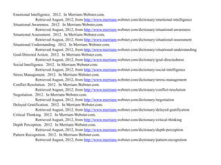 Emotional Intelligence. 2012. In Merriam-Webster.com.
Retrieved August, 2012, from http://www.merriam-webster.com/dictionary/emotional-intelligence
Situational Awareness. 2012. In Merriam-Webster.com.
Retrieved August, 2012, from http://www.merriam-webster.com/dictionary/situational-awareness
Situational Assessment. 2012. In Merriam-Webster.com.
Retrieved August, 2012, from http://www.merriam-webster.com/dictionary/situational-assessment
Situational Understanding. 2012. In Merriam-Webster.com.
Retrieved August, 2012, from http://www.merriam-webster.com/dictionary/situational-understanding
Goal-Directed Action. 2012. In Merriam-Webster.com.
Retrieved August, 2012, from http://www.merriam-webster.com/dictionary/goal-directedness
Social Intelligence. 2012. In Merriam-Webster.com.
Retrieved August, 2012, from http://www.merriam-webster.com/dictionary/social-intelligence
Stress Management. 2012. In Merriam-Webster.com.
Retrieved August, 2012, from http://www.merriam-webster.com/dictionary/stress-management
Conflict Resolution. 2012. In Merriam-Webster.com.
Retrieved August, 2012, from http://www.merriam-webster.com/dictionary/conflict-resolution
Negotiation. 2012. In Merriam-Webster.com.
Retrieved August, 2012, from http://www.merriam-webster.com/dictionary/negotiation
Delayed Gratification. 2012. In Merriam-Webster.com.
Retrieved August, 2012, from http://www.merriam-webster.com/dictionary/delayed-gratification
Critical Thinking. 2012. In Merriam-Webster.com.
Retrieved August, 2012, from http://www.merriam-webster.com/dictionary/critical-thinking
Depth Perception. 2012. In Merriam-Webster.com.
Retrieved August, 2012, from http://www.merriam-webster.com/dictionary/depth-perception
Pattern Recognition. 2012. In Merriam-Webster.com.
Retrieved August, 2012, from http://www.merriam-webster.com/dictionary/pattern-recognition
 