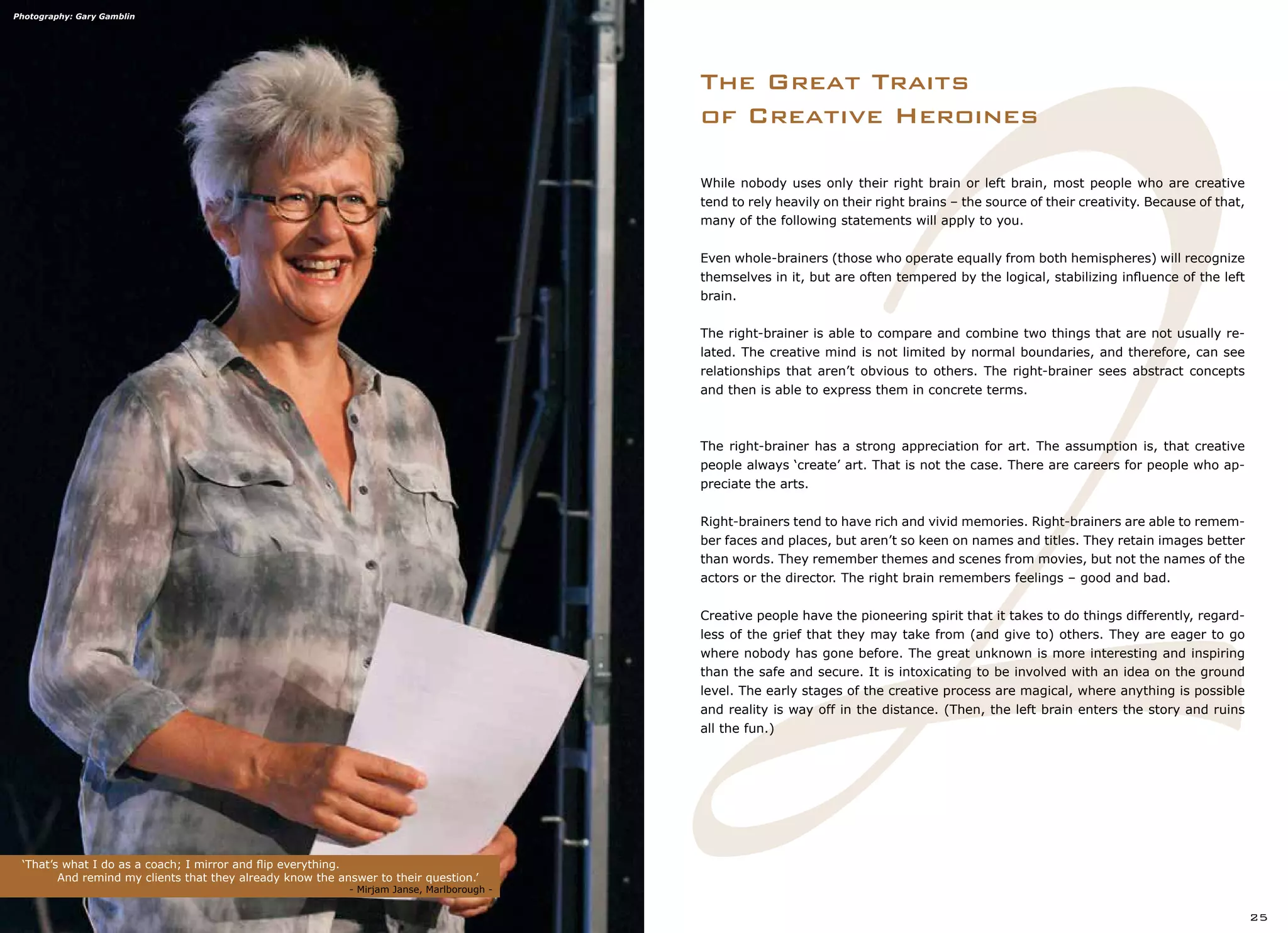 2
While nobody uses only their right brain or left brain, most people who are creative
tend to rely heavily on their right brains – the source of their creativity. Because of that,
many of the following statements will apply to you.
Even whole-brainers (those who operate equally from both hemispheres) will recognize
themselves in it, but are often tempered by the logical, stabilizing influence of the left
brain.
The right-brainer is able to compare and combine two things that are not usually re-
lated. The creative mind is not limited by normal boundaries, and therefore, can see
relationships that aren’t obvious to others. The right-brainer sees abstract concepts
and then is able to express them in concrete terms.
The right-brainer has a strong appreciation for art. The assumption is, that creative
people always ‘create’ art. That is not the case. There are careers for people who ap-
preciate the arts.
Right-brainers tend to have rich and vivid memories. Right-brainers are able to remem-
ber faces and places, but aren’t so keen on names and titles. They retain images better
than words. They remember themes and scenes from movies, but not the names of the
actors or the director. The right brain remembers feelings – good and bad.
Creative people have the pioneering spirit that it takes to do things differently, regard-
less of the grief that they may take from (and give to) others. They are eager to go
where nobody has gone before. The great unknown is more interesting and inspiring
than the safe and secure. It is intoxicating to be involved with an idea on the ground
level. The early stages of the creative process are magical, where anything is possible
and reality is way off in the distance. (Then, the left brain enters the story and ruins
all the fun.)
The Great Traits
of Creative Heroines
‘That’s what I do as a coach; I mirror and flip everything.
	 And remind my clients that they already know the answer to their question.’
	 				 - Mirjam Janse, Marlborough -
25
Photography: Gary Gamblin
 