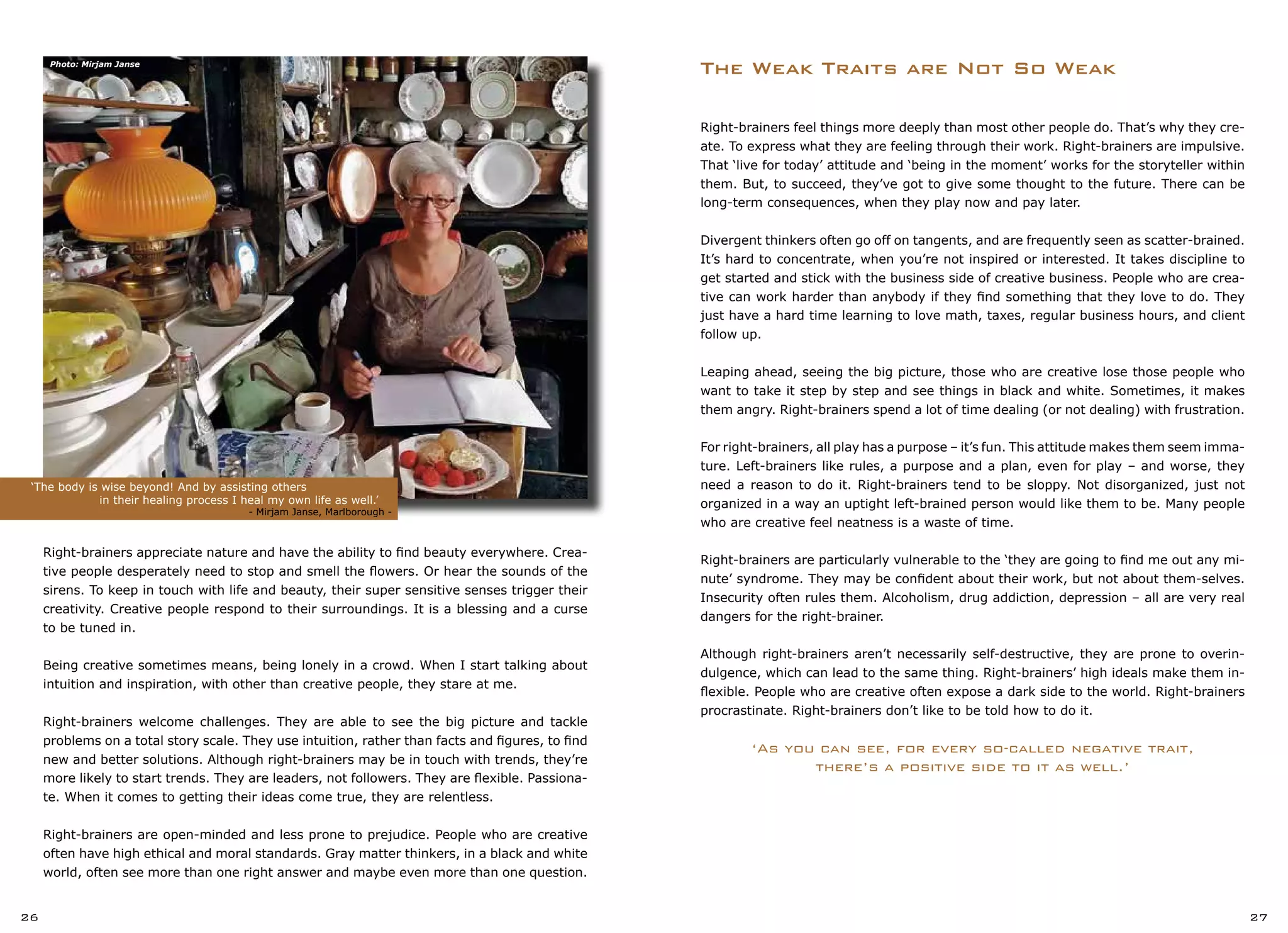 Right-brainers feel things more deeply than most other people do. That’s why they cre-
ate. To express what they are feeling through their work. Right-brainers are impulsive.
That ‘live for today’ attitude and ‘being in the moment’ works for the storyteller within
them. But, to succeed, they’ve got to give some thought to the future. There can be
long-term consequences, when they play now and pay later.
Divergent thinkers often go off on tangents, and are frequently seen as scatter-brained.
It’s hard to concentrate, when you’re not inspired or interested. It takes discipline to
get started and stick with the business side of creative business. People who are crea-
tive can work harder than anybody if they find something that they love to do. They
just have a hard time learning to love math, taxes, regular business hours, and client
follow up.
Leaping ahead, seeing the big picture, those who are creative lose those people who
want to take it step by step and see things in black and white. Sometimes, it makes
them angry. Right-brainers spend a lot of time dealing (or not dealing) with frustration.
For right-brainers, all play has a purpose – it’s fun. This attitude makes them seem imma-
ture. Left-brainers like rules, a purpose and a plan, even for play – and worse, they
need a reason to do it. Right-brainers tend to be sloppy. Not disorganized, just not
organized in a way an uptight left-brained person would like them to be. Many people
who are creative feel neatness is a waste of time.
Right-brainers are particularly vulnerable to the ‘they are going to find me out any mi-
nute’ syndrome. They may be confident about their work, but not about them-selves.
Insecurity often rules them. Alcoholism, drug addiction, depression – all are very real
dangers for the right-brainer.
Although right-brainers aren’t necessarily self-destructive, they are prone to overin-
dulgence, which can lead to the same thing. Right-brainers’ high ideals make them in-
flexible. People who are creative often expose a dark side to the world. Right-brainers
procrastinate. Right-brainers don’t like to be told how to do it.
‘As you can see, for every so-called negative trait,
there’s a positive side to it as well.’
The Weak Traits are Not So Weak
Right-brainers appreciate nature and have the ability to find beauty everywhere. Crea-
tive people desperately need to stop and smell the flowers. Or hear the sounds of the
sirens. To keep in touch with life and beauty, their super sensitive senses trigger their
creativity. Creative people respond to their surroundings. It is a blessing and a curse
to be tuned in.
Being creative sometimes means, being lonely in a crowd. When I start talking about
intuition and inspiration, with other than creative people, they stare at me.
Right-brainers welcome challenges. They are able to see the big picture and tackle
problems on a total story scale. They use intuition, rather than facts and figures, to find
new and better solutions. Although right-brainers may be in touch with trends, they’re
more likely to start trends. They are leaders, not followers. They are flexible. Passiona-
te. When it comes to getting their ideas come true, they are relentless.
Right-brainers are open-minded and less prone to prejudice. People who are creative
often have high ethical and moral standards. Gray matter thinkers, in a black and white
world, often see more than one right answer and maybe even more than one question.
‘The body is wise beyond! And by assisting others
		 in their healing process I heal my own life as well.’		
		 		 - Mirjam Janse, Marlborough -
26 27
Photo: Mirjam Janse
 