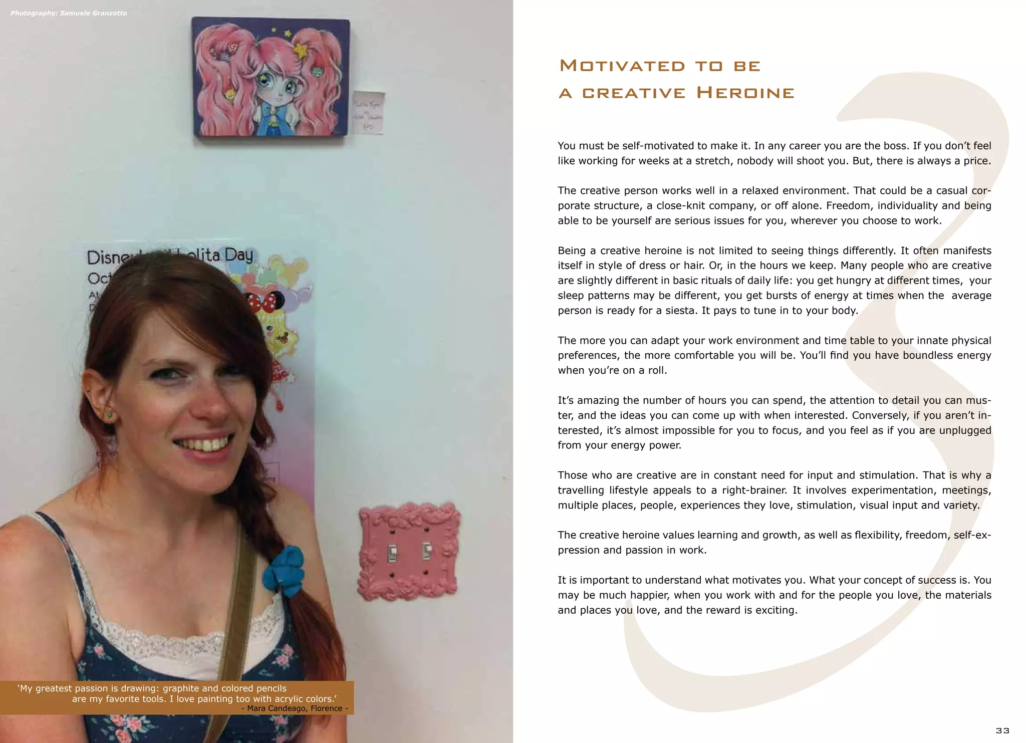 3
Motivated to be
a creative Heroine
‘My greatest passion is drawing: graphite and colored pencils
		 are my favorite tools. I love painting too with acrylic colors.’
		 			 - Mara Candeago, Florence -
33
You must be self-motivated to make it. In any career you are the boss. If you don’t feel
like working for weeks at a stretch, nobody will shoot you. But, there is always a price.
The creative person works well in a relaxed environment. That could be a casual cor-
porate structure, a close-knit company, or off alone. Freedom, individuality and being
able to be yourself are serious issues for you, wherever you choose to work.
Being a creative heroine is not limited to seeing things differently. It often manifests
itself in style of dress or hair. Or, in the hours we keep. Many people who are creative
are slightly different in basic rituals of daily life: you get hungry at different times, your
sleep patterns may be different, you get bursts of energy at times when the average
person is ready for a siesta. It pays to tune in to your body.
The more you can adapt your work environment and time table to your innate physical
preferences, the more comfortable you will be. You’ll find you have boundless energy
when you’re on a roll.
It’s amazing the number of hours you can spend, the attention to detail you can mus-
ter, and the ideas you can come up with when interested. Conversely, if you aren’t in-
terested, it’s almost impossible for you to focus, and you feel as if you are unplugged
from your energy power.
Those who are creative are in constant need for input and stimulation. That is why a
travelling lifestyle appeals to a right-brainer. It involves experimentation, meetings,
multiple places, people, experiences they love, stimulation, visual input and variety.
The creative heroine values learning and growth, as well as flexibility, freedom, self-ex-
pression and passion in work.
It is important to understand what motivates you. What your concept of success is. You
may be much happier, when you work with and for the people you love, the materials
and places you love, and the reward is exciting.
Photography: Samuele Granzotto
 