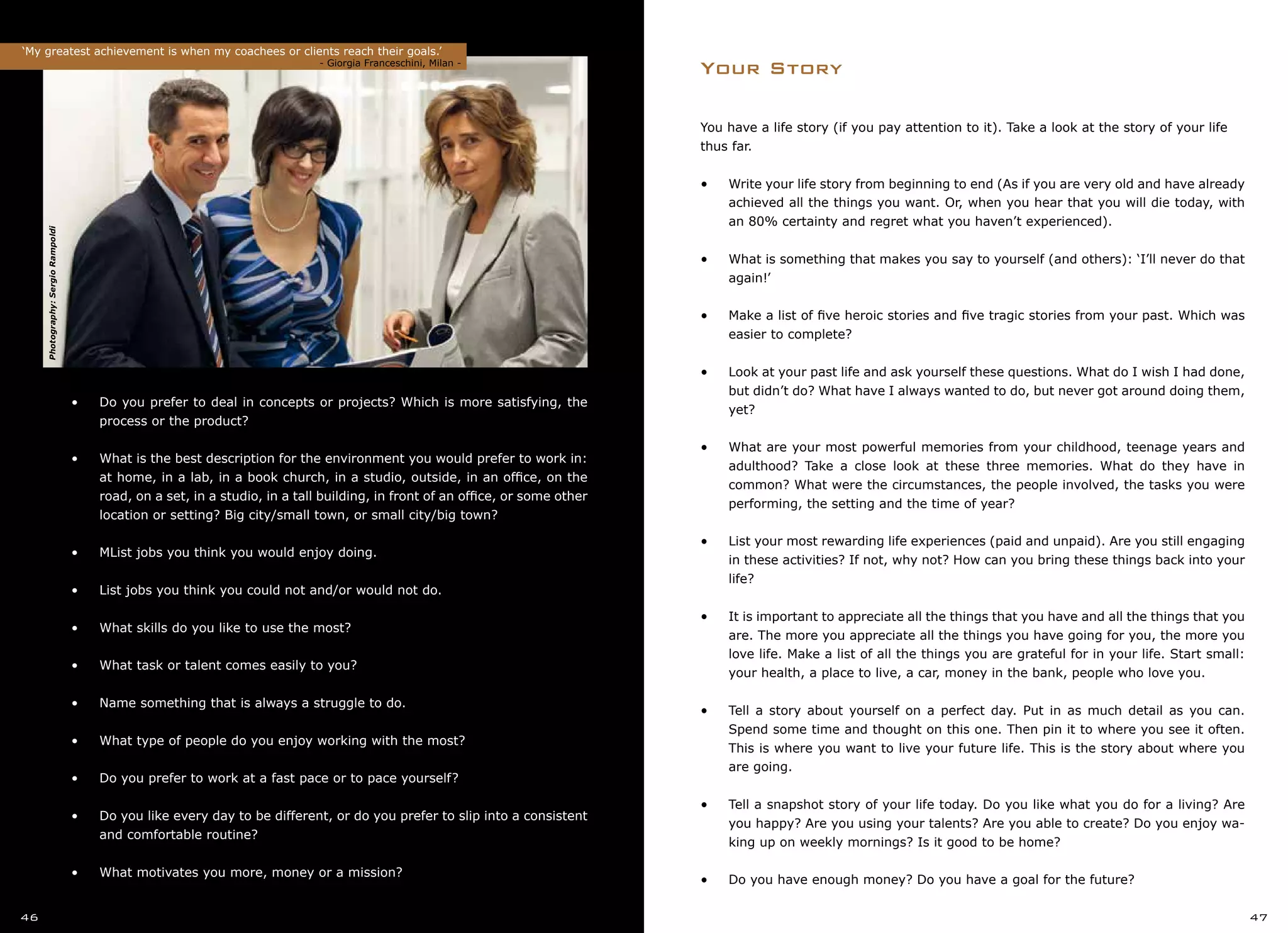 You have a life story (if you pay attention to it). Take a look at the story of your life
thus far.
•	 Write your life story from beginning to end (As if you are very old and have already
achieved all the things you want. Or, when you hear that you will die today, with
an 80% certainty and regret what you haven’t experienced).
•	 What is something that makes you say to yourself (and others): ‘I’ll never do that
again!’
•	 Make a list of five heroic stories and five tragic stories from your past. Which was
easier to complete?
•	 Look at your past life and ask yourself these questions. What do I wish I had done,
but didn’t do? What have I always wanted to do, but never got around doing them,
yet?
•	 What are your most powerful memories from your childhood, teenage years and
adulthood? Take a close look at these three memories. What do they have in
common? What were the circumstances, the people involved, the tasks you were
performing, the setting and the time of year?
•	 List your most rewarding life experiences (paid and unpaid). Are you still engaging
in these activities? If not, why not? How can you bring these things back into your
life?
•	 It is important to appreciate all the things that you have and all the things that you
are. The more you appreciate all the things you have going for you, the more you
love life. Make a list of all the things you are grateful for in your life. Start small:
your health, a place to live, a car, money in the bank, people who love you.
•	 Tell a story about yourself on a perfect day. Put in as much detail as you can.
Spend some time and thought on this one. Then pin it to where you see it often.
This is where you want to live your future life. This is the story about where you
are going.
•	 Tell a snapshot story of your life today. Do you like what you do for a living? Are
you happy? Are you using your talents? Are you able to create? Do you enjoy wa-
king up on weekly mornings? Is it good to be home?
•	 Do you have enough money? Do you have a goal for the future?
Your Story
•	•	 Do you prefer to deal in concepts or projects? Which is more satisfying, the
	 process or the product?
•	
•	•	 What is the best description for the environment you would prefer to work in:
	 at home, in a lab, in a book church, in a studio, outside, in an office, on the
	 road, on a set, in a studio, in a tall building, in front of an office, or some other
•		 location or setting? Big city/small town, or small city/big town?
•	
•	•	 MList jobs you think you would enjoy doing.
•	
•	•	 List jobs you think you could not and/or would not do.
•	
•	•	 What skills do you like to use the most?
•	
•	•	 What task or talent comes easily to you?
•	
•	•	 Name something that is always a struggle to do.
•	
•	•	 What type of people do you enjoy working with the most?
•	
•	•	 Do you prefer to work at a fast pace or to pace yourself?
•	
•	•	 Do you like every day to be different, or do you prefer to slip into a consistent
	 and comfortable routine?
•	
•	•	 What motivates you more, money or a mission?
‘My greatest achievement is when my coachees or clients reach their goals.’
		 				 - Giorgia Franceschini, Milan -
46 47
Photography:SergioRampoldi
 