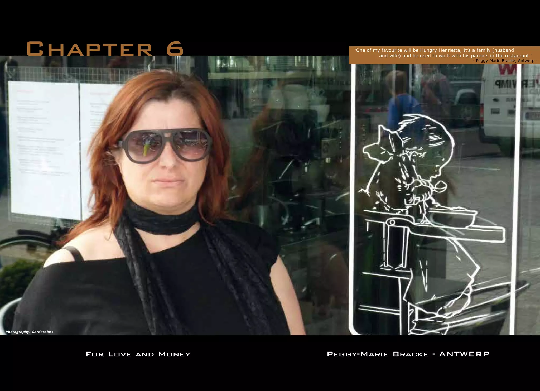 For Love and Money
Chapter 6 ‘One of my favourite will be Hungry Henrietta, It’s a family (husband
	 and wife) and he used to work with his parents in the restaurant.’
	 	 		 - Peggy-Marie Bracke, Antwerp -	
Peggy-Marie Bracke - ANTWERP
Photography: Garderobe+
 