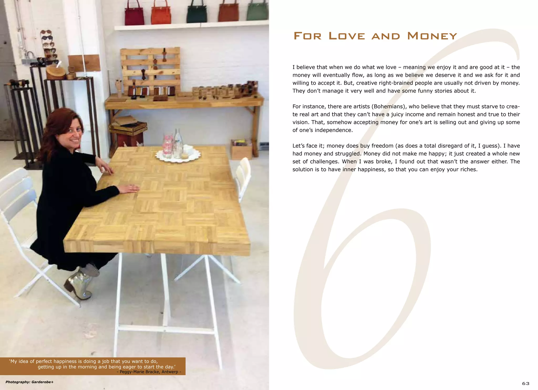 6
I believe that when we do what we love – meaning we enjoy it and are good at it – the
money will eventually flow, as long as we believe we deserve it and we ask for it and
willing to accept it. But, creative right-brained people are usually not driven by money.
They don’t manage it very well and have some funny stories about it.
For instance, there are artists (Bohemians), who believe that they must starve to crea-
te real art and that they can’t have a juicy income and remain honest and true to their
vision. That, somehow accepting money for one’s art is selling out and giving up some
of one’s independence.
Let’s face it; money does buy freedom (as does a total disregard of it, I guess). I have
had money and struggled. Money did not make me happy; it just created a whole new
set of challenges. When I was broke, I found out that wasn’t the answer either. The
solution is to have inner happiness, so that you can enjoy your riches.
For Love and Money
‘My idea of perfect happiness is doing a job that you want to do,
		 getting up in the morning and being eager to start the day.’
				 - Peggy-Marie Bracke, Antwerp -
63Photography: Garderobe+
 