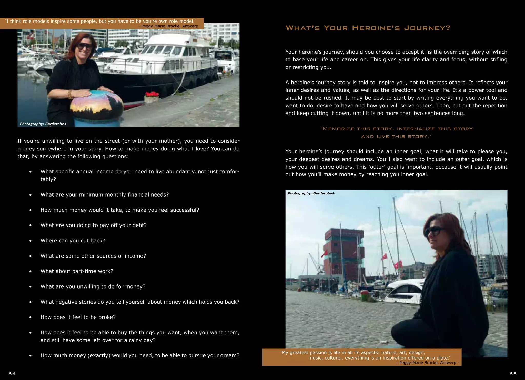 Your heroine’s journey, should you choose to accept it, is the overriding story of which
to base your life and career on. This gives your life clarity and focus, without stifling
or restricting you.
A heroine’s journey story is told to inspire you, not to impress others. It reflects your
inner desires and values, as well as the directions for your life. It’s a power tool and
should not be rushed. It may be best to start by writing everything you want to be,
want to do, desire to have and how you will serve others. Then, cut out the repetition
and keep cutting it down, until it is no more than two sentences long.
‘Memorize this story, internalize this story
and live this story.’
Your heroine’s journey should include an inner goal, what it will take to please you,
your deepest desires and dreams. You’ll also want to include an outer goal, which is
how you will serve others. This ‘outer’ goal is important, because it will usually point
out how you’ll make money by reaching you inner goal.
What’s Your Heroine’s Journey?
If you’re unwilling to live on the street (or with your mother), you need to consider
money somewhere in your story. How to make money doing what I love? You can do
that, by answering the following questions:
•	 •	 What specific annual income do you need to live abundantly, not just comfor-
	 tably?
•	
•	 •	 What are your minimum monthly financial needs?
•	
•	 •	 How much money would it take, to make you feel successful?
•	
•	 •	 What are you doing to pay off your debt?
•	
•	 •	 Where can you cut back?
•	
•	 •	 What are some other sources of income?
•	
•	 •	 What about part-time work?
•	
•	 •	 What are you unwilling to do for money?
•	
•	 •	 What negative stories do you tell yourself about money which holds you back?
•	
•	 •	 How does it feel to be broke?
•	
•	 •	 How does it feel to be able to buy the things you want, when you want them,
	 and still have some left over for a rainy day?
•	
•	 •	 How much money (exactly) would you need, to be able to pursue your dream?
‘I think role models inspire some people, but you have to be you’re own role model.’
		 				 - Peggy-Marie Bracke, Antwerp -
‘My greatest passion is life in all its aspects: nature, art, design,
		 music, culture.. everything is an inspiration offered on a plate.’
			 		 - Peggy-Marie Bracke, Antwerp -
64 65
Photography: Garderobe+
Photography: Garderobe+
 