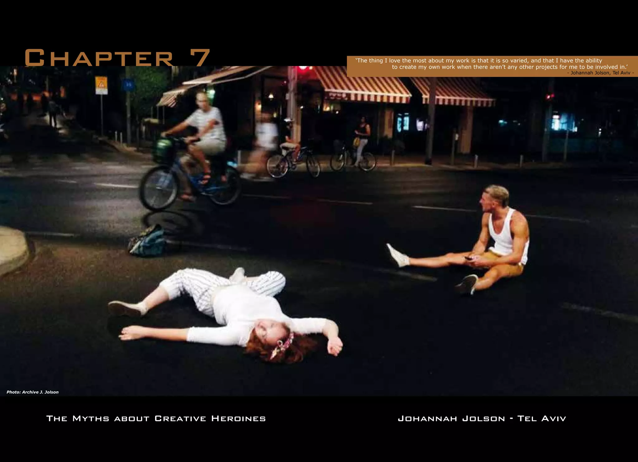 The Myths about Creative Heroines
Chapter 7
Johannah Jolson - Tel Aviv
Photo: Archive J. Jolson
‘The thing I love the most about my work is that it is so varied, and that I have the ability
	 to create my own work when there aren’t any other projects for me to be involved in.’
			 		 	 - Johannah Jolson, Tel Aviv -
 