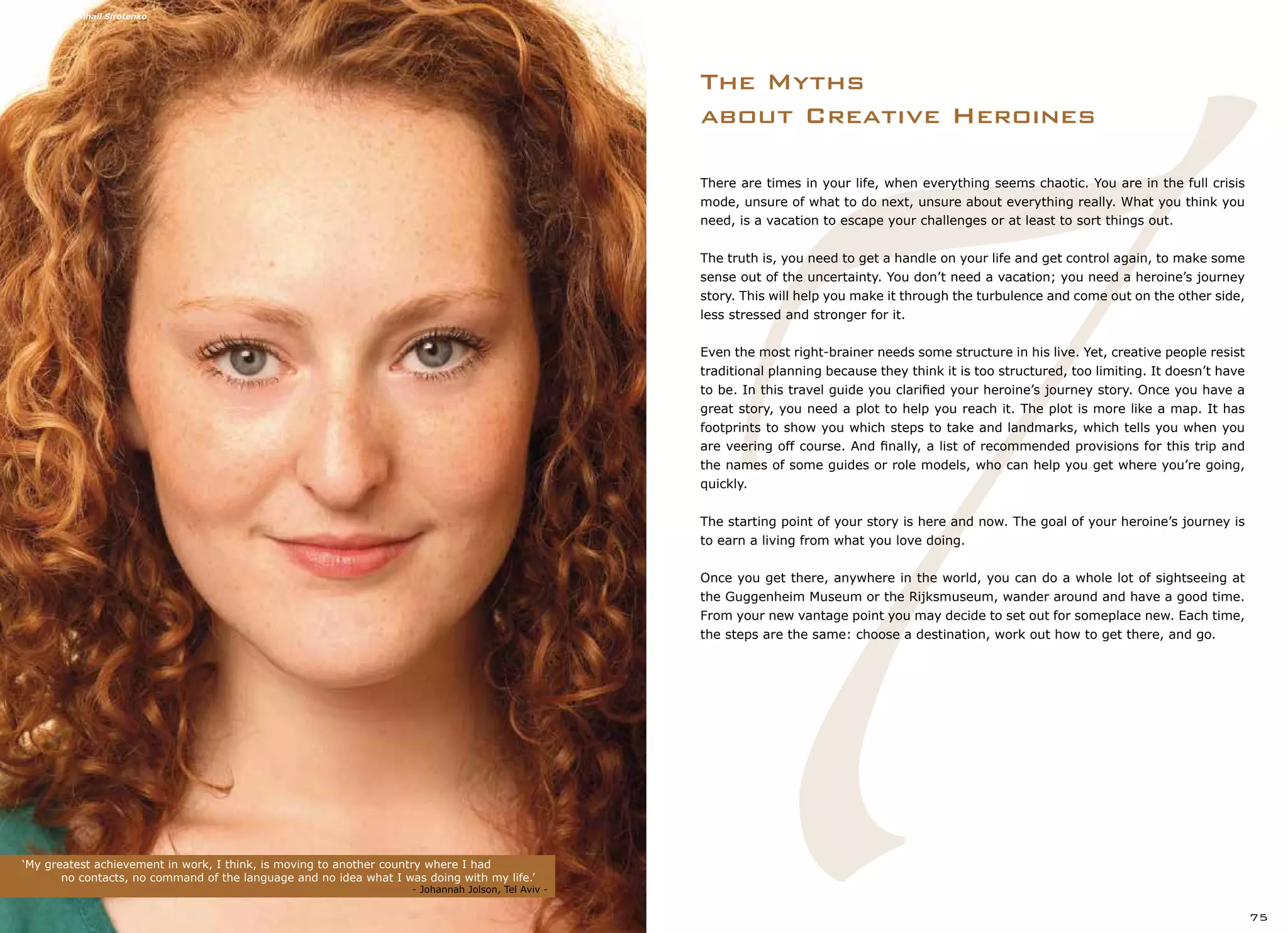 7
The Myths
about Creative Heroines
‘My greatest achievement in work, I think, is moving to another country where I had
	 no contacts, no command of the language and no idea what I was doing with my life.’	 	
							 - Johannah Jolson, Tel Aviv -
75
There are times in your life, when everything seems chaotic. You are in the full crisis
mode, unsure of what to do next, unsure about everything really. What you think you
need, is a vacation to escape your challenges or at least to sort things out.
The truth is, you need to get a handle on your life and get control again, to make some
sense out of the uncertainty. You don’t need a vacation; you need a heroine’s journey
story. This will help you make it through the turbulence and come out on the other side,
less stressed and stronger for it.
Even the most right-brainer needs some structure in his live. Yet, creative people resist
traditional planning because they think it is too structured, too limiting. It doesn’t have
to be. In this travel guide you clarified your heroine’s journey story. Once you have a
great story, you need a plot to help you reach it. The plot is more like a map. It has
footprints to show you which steps to take and landmarks, which tells you when you
are veering off course. And finally, a list of recommended provisions for this trip and
the names of some guides or role models, who can help you get where you’re going,
quickly.
The starting point of your story is here and now. The goal of your heroine’s journey is
to earn a living from what you love doing.
Once you get there, anywhere in the world, you can do a whole lot of sightseeing at
the Guggenheim Museum or the Rijksmuseum, wander around and have a good time.
From your new vantage point you may decide to set out for someplace new. Each time,
the steps are the same: choose a destination, work out how to get there, and go.
Photography: Mihail Sirotenko
 