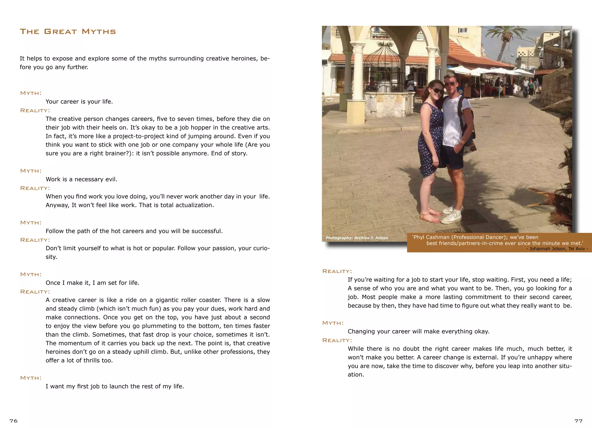 The Great Myths
‘Phyl Cashman (Professional Dancer); we’ve been
best friends/partners-in-crime ever since the minute we met.’
			 	 - Johannah Jolson, Tel Aviv -
76 77
Reality:
	 If you’re waiting for a job to start your life, stop waiting. First, you need a life;
	 A sense of who you are and what you want to be. Then, you go looking for a
	 job. Most people make a more lasting commitment to their second career,
	 because by then, they have had time to figure out what they really want to be.
Myth:
	 Changing your career will make everything okay.
Reality:
	 While there is no doubt the right career makes life much, much better, it
	 won’t make you better. A career change is external. If you’re unhappy where
	 you are now, take the time to discover why, before you leap into another situ-
	 ation.
It helps to expose and explore some of the myths surrounding creative heroines, be-
fore you go any further.
Myth:
	 Your career is your life.
Reality:
	 The creative person changes careers, five to seven times, before they die on
	 their job with their heels on. It’s okay to be a job hopper in the creative arts.
	 In fact, it’s more like a project-to-project kind of jumping around. Even if you
	 think you want to stick with one job or one company your whole life (Are you
	 sure you are a right brainer?): it isn’t possible anymore. End of story.
Myth:
	 Work is a necessary evil.
Reality:
	 When you find work you love doing, you’ll never work another day in your life.
	 Anyway, It won’t feel like work. That is total actualization.
Myth:
	 Follow the path of the hot careers and you will be successful.
Reality:
	 Don’t limit yourself to what is hot or popular. Follow your passion, your curio-
	 sity.
Myth:
	 Once I make it, I am set for life.
Reality:
	 A creative career is like a ride on a gigantic roller coaster. There is a slow
	 and steady climb (which isn’t much fun) as you pay your dues, work hard and
	 make connections. Once you get on the top, you have just about a second
	 to enjoy the view before you go plummeting to the bottom, ten times faster
	 than the climb. Sometimes, that fast drop is your choice, sometimes it isn’t.
	 The momentum of it carries you back up the next. The point is, that creative
	 heroines don’t go on a steady uphill climb. But, unlike other professions, they
	 offer a lot of thrills too.
Myth:
	 I want my first job to launch the rest of my life.
Photography: Archive J. Jolson
 