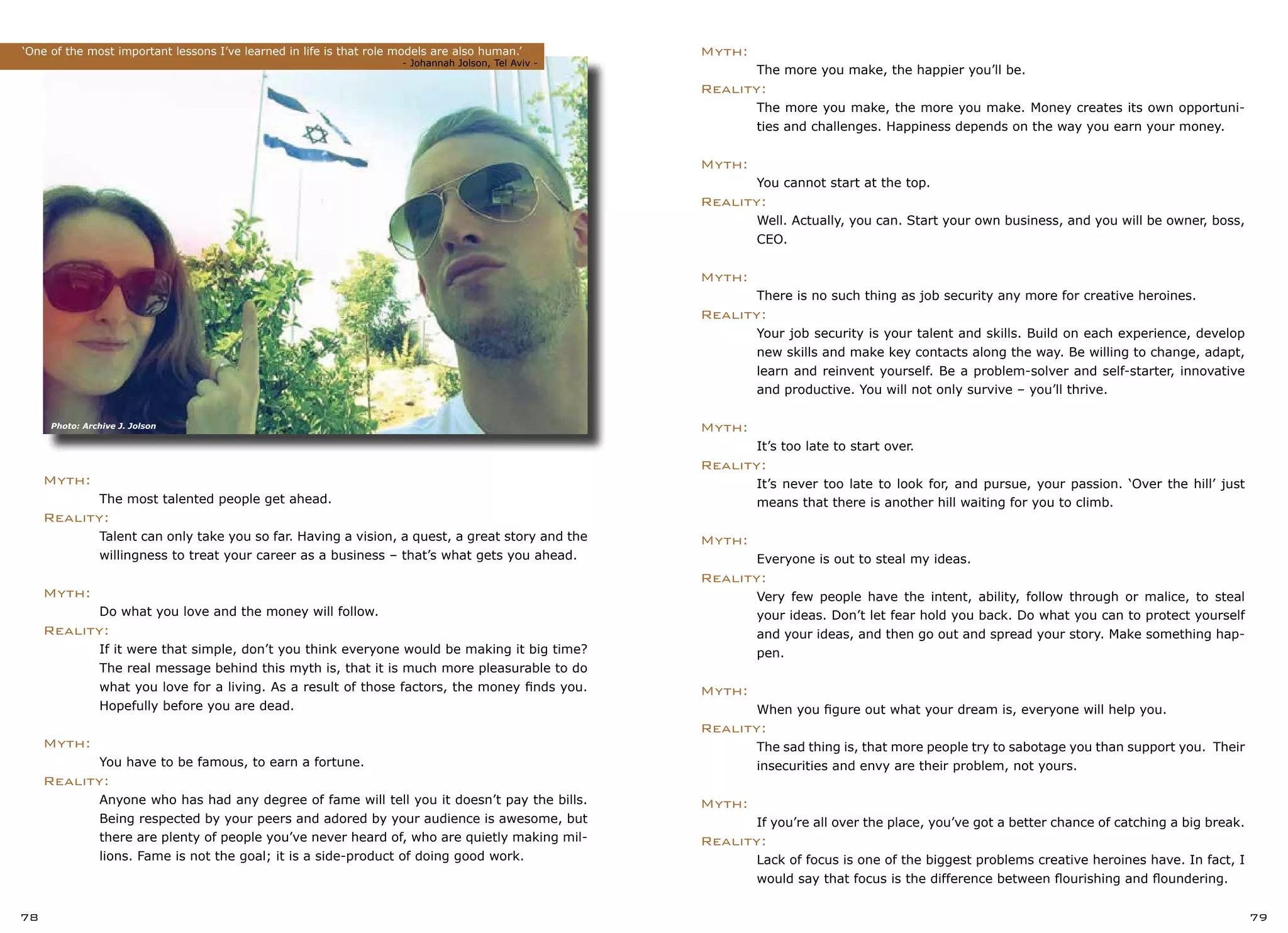 78 79
Myth:
	 The more you make, the happier you’ll be.
Reality:
	 The more you make, the more you make. Money creates its own opportuni-
	 ties and challenges. Happiness depends on the way you earn your money.
Myth:
	 You cannot start at the top.
Reality:
	 Well. Actually, you can. Start your own business, and you will be owner, boss,
	 CEO.
Myth:
	 There is no such thing as job security any more for creative heroines.
Reality:
	 Your job security is your talent and skills. Build on each experience, develop
	 new skills and make key contacts along the way. Be willing to change, adapt,
	 learn and reinvent yourself. Be a problem-solver and self-starter, innovative
	 and productive. You will not only survive – you’ll thrive.
Myth:
	 It’s too late to start over.
Reality:
	 It’s never too late to look for, and pursue, your passion. ‘Over the hill’ just
	 means that there is another hill waiting for you to climb.
Myth:
	 Everyone is out to steal my ideas.
Reality:
	 Very few people have the intent, ability, follow through or malice, to steal
	 your ideas. Don’t let fear hold you back. Do what you can to protect yourself
	 and your ideas, and then go out and spread your story. Make something hap-
	 pen.
Myth:
	 When you figure out what your dream is, everyone will help you.
Reality:
	 The sad thing is, that more people try to sabotage you than support you. Their
	 insecurities and envy are their problem, not yours.
Myth:
	 If you’re all over the place, you’ve got a better chance of catching a big break.
Reality:
	 Lack of focus is one of the biggest problems creative heroines have. In fact, I
	 would say that focus is the difference between flourishing and floundering.
Myth:
	 The most talented people get ahead.
Reality:
	 Talent can only take you so far. Having a vision, a quest, a great story and the
	 willingness to treat your career as a business – that’s what gets you ahead.
Myth:
	 Do what you love and the money will follow.
Reality:
	 If it were that simple, don’t you think everyone would be making it big time?
	 The real message behind this myth is, that it is much more pleasurable to do
	 what you love for a living. As a result of those factors, the money finds you.
	 Hopefully before you are dead.
Myth:
	 You have to be famous, to earn a fortune.
Reality:
	 Anyone who has had any degree of fame will tell you it doesn’t pay the bills.
	 Being respected by your peers and adored by your audience is awesome, but
	 there are plenty of people you’ve never heard of, who are quietly making mil-
	 lions. Fame is not the goal; it is a side-product of doing good work.
‘One of the most important lessons I’ve learned in life is that role models are also human.’
			 			 	 - Johannah Jolson, Tel Aviv -
Photo: Archive J. Jolson
 