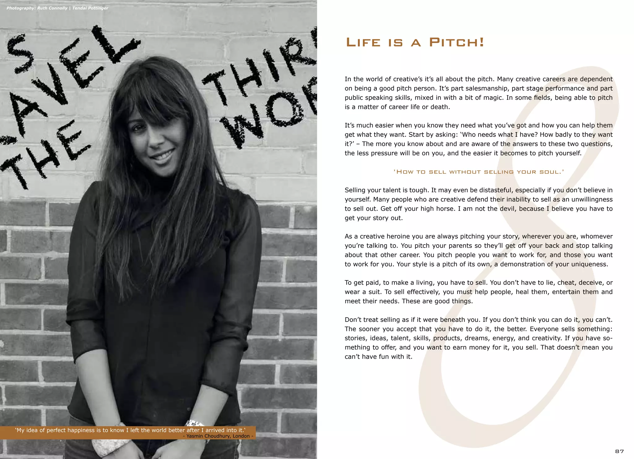 ‘My idea of perfect happiness is to know I left the world better after I arrived into it.‘
	 	 	 		 - Yasmin Choudhury, London -
87
Photography: Ruth Connolly | Tendai Pottinger
Life is a Pitch!
In the world of creative’s it’s all about the pitch. Many creative careers are dependent
on being a good pitch person. It’s part salesmanship, part stage performance and part
public speaking skills, mixed in with a bit of magic. In some fields, being able to pitch
is a matter of career life or death.
It’s much easier when you know they need what you’ve got and how you can help them
get what they want. Start by asking: ‘Who needs what I have? How badly to they want
it?’ – The more you know about and are aware of the answers to these two questions,
the less pressure will be on you, and the easier it becomes to pitch yourself.
’How to sell without selling your soul.’
Selling your talent is tough. It may even be distasteful, especially if you don’t believe in
yourself. Many people who are creative defend their inability to sell as an unwillingness
to sell out. Get off your high horse. I am not the devil, because I believe you have to
get your story out.
As a creative heroine you are always pitching your story, wherever you are, whomever
you’re talking to. You pitch your parents so they’ll get off your back and stop talking
about that other career. You pitch people you want to work for, and those you want
to work for you. Your style is a pitch of its own, a demonstration of your uniqueness.
To get paid, to make a living, you have to sell. You don’t have to lie, cheat, deceive, or
wear a suit. To sell effectively, you must help people, heal them, entertain them and
meet their needs. These are good things.
Don’t treat selling as if it were beneath you. If you don’t think you can do it, you can’t.
The sooner you accept that you have to do it, the better. Everyone sells something:
stories, ideas, talent, skills, products, dreams, energy, and creativity. If you have so-
mething to offer, and you want to earn money for it, you sell. That doesn’t mean you
can’t have fun with it.
 