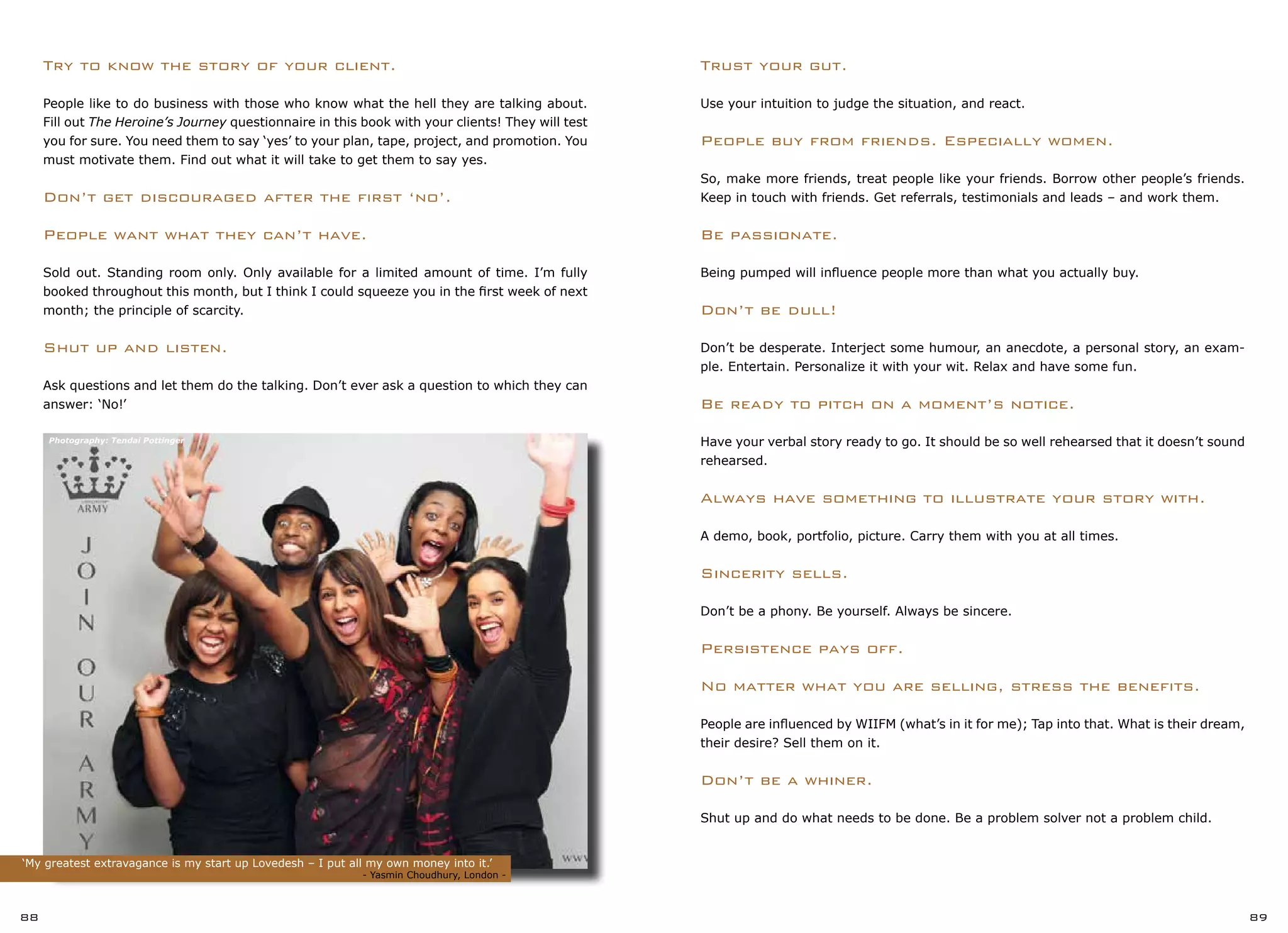 ‘My greatest extravagance is my start up Lovedesh – I put all my own money into it.’
			 		 - Yasmin Choudhury, London -
Trust your gut.
Use your intuition to judge the situation, and react.
People buy from friends. Especially women.
So, make more friends, treat people like your friends. Borrow other people’s friends.
Keep in touch with friends. Get referrals, testimonials and leads – and work them.
Be passionate.
Being pumped will influence people more than what you actually buy.
Don’t be dull!
Don’t be desperate. Interject some humour, an anecdote, a personal story, an exam-
ple. Entertain. Personalize it with your wit. Relax and have some fun.
Be ready to pitch on a moment’s notice.
Have your verbal story ready to go. It should be so well rehearsed that it doesn’t sound
rehearsed.
Always have something to illustrate your story with.
A demo, book, portfolio, picture. Carry them with you at all times.
Sincerity sells.
Don’t be a phony. Be yourself. Always be sincere.
Persistence pays off.
No matter what you are selling, stress the benefits.
People are influenced by WIIFM (what’s in it for me); Tap into that. What is their dream,
their desire? Sell them on it.
Don’t be a whiner.
Shut up and do what needs to be done. Be a problem solver not a problem child.
88 89
Try to know the story of your client.
People like to do business with those who know what the hell they are talking about.
Fill out The Heroine’s Journey questionnaire in this book with your clients! They will test
you for sure. You need them to say ‘yes’ to your plan, tape, project, and promotion. You
must motivate them. Find out what it will take to get them to say yes.
Don’t get discouraged after the first ‘no’.
People want what they can’t have.
Sold out. Standing room only. Only available for a limited amount of time. I’m fully
booked throughout this month, but I think I could squeeze you in the first week of next
month; the principle of scarcity.
Shut up and listen.
Ask questions and let them do the talking. Don’t ever ask a question to which they can
answer: ‘No!’
Photography: Tendai Pottinger
 