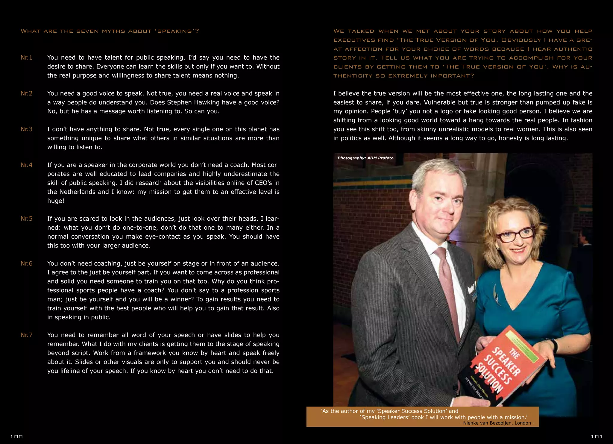 What are the seven myths about ‘speaking’?
Nr.1	 You need to have talent for public speaking. I’d say you need to have the
	 desire to share. Everyone can learn the skills but only if you want to. Without
	 the real purpose and willingness to share talent means nothing.
Nr.2	 You need a good voice to speak. Not true, you need a real voice and speak in
	 a way people do understand you. Does Stephen Hawking have a good voice?
	 No, but he has a message worth listening to. So can you.
Nr.3	 I don’t have anything to share. Not true, every single one on this planet has
	 something unique to share what others in similar situations are more than
	 willing to listen to.
Nr.4	 If you are a speaker in the corporate world you don’t need a coach. Most cor-
	 porates are well educated to lead companies and highly underestimate the
	 skill of public speaking. I did research about the visibilities online of CEO’s in
	 the Netherlands and I know: my mission to get them to an effective level is
	 huge!
Nr.5	 If you are scared to look in the audiences, just look over their heads. I lear-
	 ned: what you don’t do one-to-one, don’t do that one to many either. In a
	 normal conversation you make eye-contact as you speak. You should have
	 this too with your larger audience.
Nr.6	 You don’t need coaching, just be yourself on stage or in front of an audience.
	 I agree to the just be yourself part. If you want to come across as professional
	 and solid you need someone to train you on that too. Why do you think pro-
	 fessional sports people have a coach? You don’t say to a profession sports
	 man; just be yourself and you will be a winner? To gain results you need to
	 train yourself with the best people who will help you to gain that result. Also
	 in speaking in public.
Nr.7	 You need to remember all word of your speech or have slides to help you
	 remember. What I do with my clients is getting them to the stage of speaking
	 beyond script. Work from a framework you know by heart and speak freely
	 about it. Slides or other visuals are only to support you and should never be
	 you lifeline of your speech. If you know by heart you don’t need to do that.
‘As the author of my ‘Speaker Success Solution’ and
		 ‘Speaking Leaders’ book I will work with people with a mission.’
	 	 			 - Nienke van Bezooijen, London -
100 101
We talked when we met about your story about how you help
executives find ‘The True Version of You. Obviously I have a gre-
at affection for your choice of words because I hear authentic
story in it. Tell us what you are trying to accomplish for your
clients by getting them to ‘The True Version of You’. Why is au-
thenticity so extremely important?
I believe the true version will be the most effective one, the long lasting one and the
easiest to share, if you dare. Vulnerable but true is stronger than pumped up fake is
my opinion. People ‘buy’ you not a logo or fake looking good person. I believe we are
shifting from a looking good world toward a hang towards the real people. In fashion
you see this shift too, from skinny unrealistic models to real women. This is also seen
in politics as well. Although it seems a long way to go, honesty is long lasting.
Photography: ADM Profoto
 