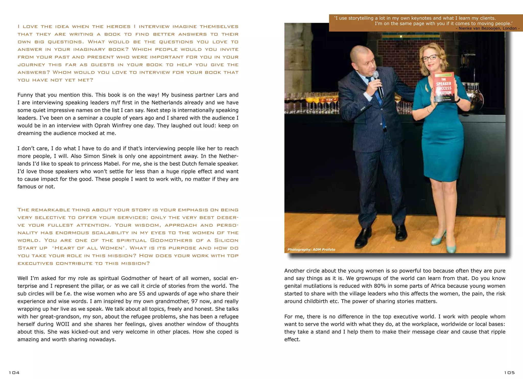 ‘I use storytelling a lot in my own keynotes and what I learn my clients.
		 I’m on the same page with you if it comes to moving people.’
		 	 		 - Nienke van Bezooijen, London -
104 105
Another circle about the young women is so powerful too because often they are pure
and say things as it is. We grownups of the world can learn from that. Do you know
genital mutilations is reduced with 80% in some parts of Africa because young women
started to share with the village leaders who this affects the women, the pain, the risk
around childbirth etc. The power of sharing stories matters.
For me, there is no difference in the top executive world. I work with people whom
want to serve the world with what they do, at the workplace, worldwide or local bases:
they take a stand and I help them to make their message clear and cause that ripple
effect.
I love the idea when the heroes I interview imagine themselves
that they are writing a book to find better answers to their
own big questions. What would be the questions you love to
answer in your imaginary book? Which people would you invite
from your past and present who were important for you in your
journey this far as guests in your book to help you give the
answers? Whom would you love to interview for your book that
you have not yet met?
Funny that you mention this. This book is on the way! My business partner Lars and
I are interviewing speaking leaders m/f first in the Netherlands already and we have
some quiet impressive names on the list I can say. Next step is internationally speaking
leaders. I’ve been on a seminar a couple of years ago and I shared with the audience I
would be in an interview with Oprah Winfrey one day. They laughed out loud: keep on
dreaming the audience mocked at me.
I don’t care, I do what I have to do and if that’s interviewing people like her to reach
more people, I will. Also Simon Sinek is only one appointment away. In the Nether-
lands I’d like to speak to princess Mabel. For me, she is the best Dutch female speaker.
I’d love those speakers who won’t settle for less than a huge ripple effect and want
to cause impact for the good. These people I want to work with, no matter if they are
famous or not.
The remarkable thing about your story is your emphasis on being
very selective to offer your services; only the very best deser-
ve your fullest attention. Your wisdom, approach and perso-
nality has enormous scalability in my eyes to the women of the
world. You are one of the spiritual Godmothers of a Silicon
Start up ‘Heart of all Women’. What is its purpose and how do
you take your role in this mission? How does your work with top
executives contribute to this mission?
Well I’m asked for my role as spiritual Godmother of heart of all women, social en-
terprise and I represent the pillar, or as we call it circle of stories from the world. The
sub circles will be f.e. the wise women who are 55 and upwards of age who share their
experience and wise words. I am inspired by my own grandmother, 97 now, and really
wrapping up her live as we speak. We talk about all topics, freely and honest. She talks
with her great-grandson, my son, about the refugee problems, she has been a refugee
herself during WOII and she shares her feelings, gives another window of thoughts
about this. She was kicked-out and very welcome in other places. How she coped is
amazing and worth sharing nowadays.
Photography: ADM Profoto
 