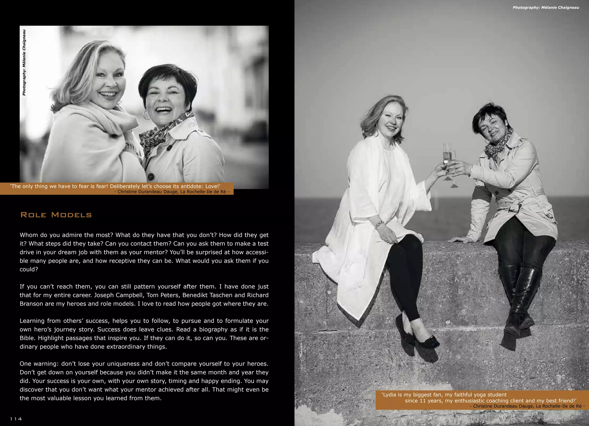 Role Models
‘The only thing we have to fear is fear! Deliberately let’s choose its antidote: Love!’
	 			 - Christine Durandeau Dauge, La Rochelle-Ile de Ré -
‘Lydia is my biggest fan, my faithful yoga student
	 since 11 years, my enthusiastic coaching client and my best friend!’	 	
		 	 - Christine Durandeau Dauge, La Rochelle-Ile de Ré -
114
Whom do you admire the most? What do they have that you don’t? How did they get
it? What steps did they take? Can you contact them? Can you ask them to make a test
drive in your dream job with them as your mentor? You’ll be surprised at how accessi-
ble many people are, and how receptive they can be. What would you ask them if you
could?
If you can’t reach them, you can still pattern yourself after them. I have done just
that for my entire career. Joseph Campbell, Tom Peters, Benedikt Taschen and Richard
Branson are my heroes and role models. I love to read how people got where they are.
Learning from others’ success, helps you to follow, to pursue and to formulate your
own hero’s journey story. Success does leave clues. Read a biography as if it is the
Bible. Highlight passages that inspire you. If they can do it, so can you. These are or-
dinary people who have done extraordinary things.
One warning: don’t lose your uniqueness and don’t compare yourself to your heroes.
Don’t get down on yourself because you didn’t make it the same month and year they
did. Your success is your own, with your own story, timing and happy ending. You may
discover that you don’t want what your mentor achieved after all. That might even be
the most valuable lesson you learned from them.
Photography:MélanieChaigneau
Photography: Mélanie Chaigneau
 