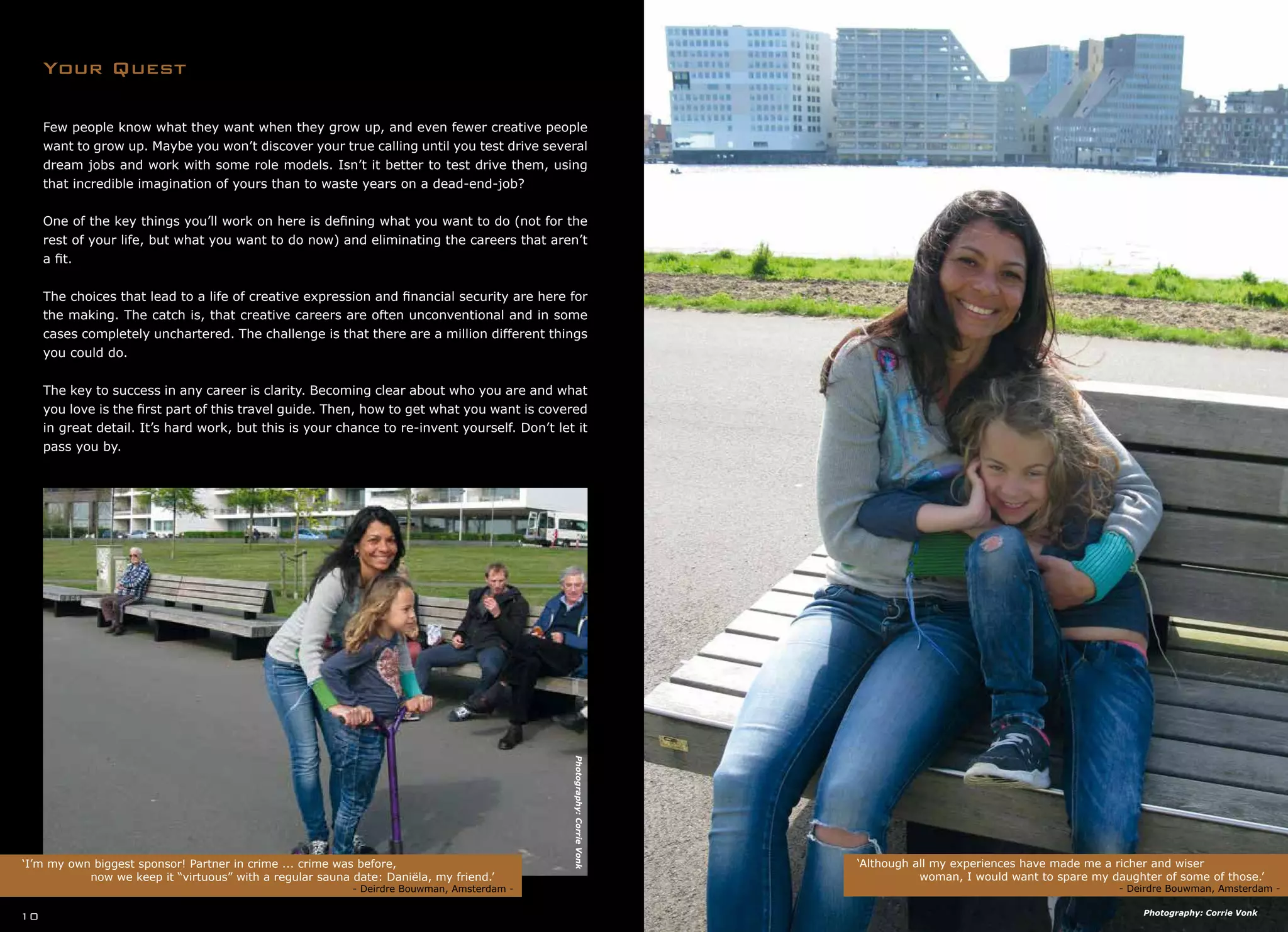 Few people know what they want when they grow up, and even fewer creative people
want to grow up. Maybe you won’t discover your true calling until you test drive several
dream jobs and work with some role models. Isn’t it better to test drive them, using
that incredible imagination of yours than to waste years on a dead-end-job?
One of the key things you’ll work on here is defining what you want to do (not for the
rest of your life, but what you want to do now) and eliminating the careers that aren’t
a fit.
The choices that lead to a life of creative expression and financial security are here for
the making. The catch is, that creative careers are often unconventional and in some
cases completely unchartered. The challenge is that there are a million different things
you could do.
The key to success in any career is clarity. Becoming clear about who you are and what
you love is the first part of this travel guide. Then, how to get what you want is covered
in great detail. It’s hard work, but this is your chance to re-invent yourself. Don’t let it
pass you by.
Your Quest
‘Although all my experiences have made me a richer and wiser
	 woman, I would want to spare my daughter of some of those.’
				 - Deirdre Bouwman, Amsterdam -
‘I’m my own biggest sponsor! Partner in crime ... crime was before,
		 now we keep it “virtuous” with a regular sauna date: Daniëla, my friend.’
	 				 	 - Deirdre Bouwman, Amsterdam -
10
Photography:CorrieVonk
Photography: Corrie Vonk
 