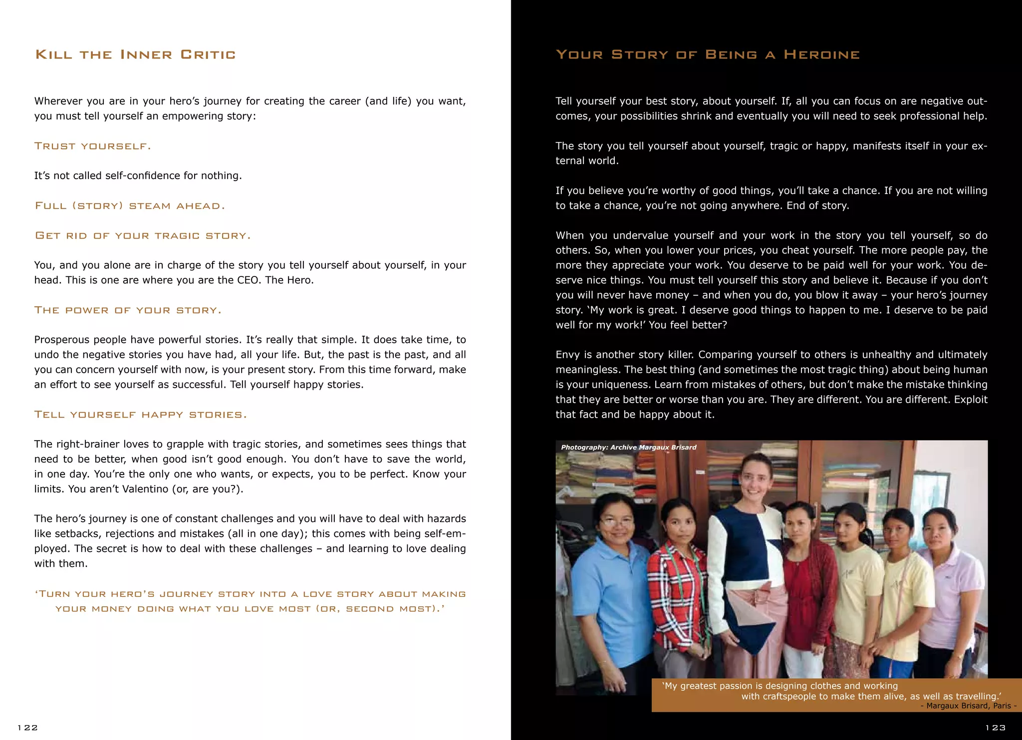 Your Story of Being a HeroineKill the Inner Critic
‘My greatest passion is designing clothes and working
		 with craftspeople to make them alive, as well as travelling.’
	 	 			 - Margaux Brisard, Paris -
122 123
Tell yourself your best story, about yourself. If, all you can focus on are negative out-
comes, your possibilities shrink and eventually you will need to seek professional help.
The story you tell yourself about yourself, tragic or happy, manifests itself in your ex-
ternal world.
If you believe you’re worthy of good things, you’ll take a chance. If you are not willing
to take a chance, you’re not going anywhere. End of story.
When you undervalue yourself and your work in the story you tell yourself, so do
others. So, when you lower your prices, you cheat yourself. The more people pay, the
more they appreciate your work. You deserve to be paid well for your work. You de-
serve nice things. You must tell yourself this story and believe it. Because if you don’t
you will never have money – and when you do, you blow it away – your hero’s journey
story. ‘My work is great. I deserve good things to happen to me. I deserve to be paid
well for my work!’ You feel better?
Envy is another story killer. Comparing yourself to others is unhealthy and ultimately
meaningless. The best thing (and sometimes the most tragic thing) about being human
is your uniqueness. Learn from mistakes of others, but don’t make the mistake thinking
that they are better or worse than you are. They are different. You are different. Exploit
that fact and be happy about it.
Wherever you are in your hero’s journey for creating the career (and life) you want,
you must tell yourself an empowering story:
Trust yourself.
It’s not called self-confidence for nothing.
Full (story) steam ahead.
Get rid of your tragic story.
You, and you alone are in charge of the story you tell yourself about yourself, in your
head. This is one are where you are the CEO. The Hero.
The power of your story.
Prosperous people have powerful stories. It’s really that simple. It does take time, to
undo the negative stories you have had, all your life. But, the past is the past, and all
you can concern yourself with now, is your present story. From this time forward, make
an effort to see yourself as successful. Tell yourself happy stories.
Tell yourself happy stories.
The right-brainer loves to grapple with tragic stories, and sometimes sees things that
need to be better, when good isn’t good enough. You don’t have to save the world,
in one day. You’re the only one who wants, or expects, you to be perfect. Know your
limits. You aren’t Valentino (or, are you?).
The hero’s journey is one of constant challenges and you will have to deal with hazards
like setbacks, rejections and mistakes (all in one day); this comes with being self-em-
ployed. The secret is how to deal with these challenges – and learning to love dealing
with them.
‘Turn your hero’s journey story into a love story about making
your money doing what you love most (or, second most).’
Photography: Archive Margaux Brisard
 