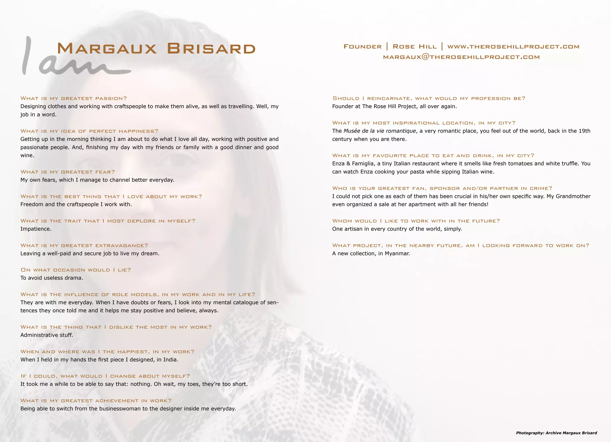 Margaux Brisard Founder | Rose Hill | www.therosehillproject.com
margaux@therosehillproject.com
Should I reincarnate, what would my profession be?
Founder at The Rose Hill Project, all over again.
What is my most inspirational location, in my city?
The Musée de la vie romantique, a very romantic place, you feel out of the world, back in the 19th
century when you are there.
What is my favourite place to eat and drink, in my city?
Enza & Famiglia, a tiny Italian restaurant where it smells like fresh tomatoes and white truffle. You
can watch Enza cooking your pasta while sipping Italian wine.
Who is your greatest fan, sponsor and/or partner in crime?
I could not pick one as each of them has been crucial in his/her own specific way. My Grandmother
even organized a sale at her apartment with all her friends!
Whom would I like to work with in the future?
One artisan in every country of the world, simply.
What project, in the nearby future, am I looking forward to work on?
A new collection, in Myanmar.
What is my greatest passion?
Designing clothes and working with craftspeople to make them alive, as well as travelling. Well, my
job in a word.
What is my idea of perfect happiness?
Getting up in the morning thinking I am about to do what I love all day, working with positive and
passionate people. And, finishing my day with my friends or family with a good dinner and good
wine.
What is my greatest fear?
My own fears, which I manage to channel better everyday.
What is the best thing that I love about my work?
Freedom and the craftspeople I work with.
What is the trait that I most deplore in myself?
Impatience.
What is my greatest extravagance?
Leaving a well-paid and secure job to live my dream.
On what occasion would I lie?
To avoid useless drama.
What is the influence of role models, in my work and in my life?
They are with me everyday. When I have doubts or fears, I look into my mental catalogue of sen-
tences they once told me and it helps me stay positive and believe, always.
What is the thing that I dislike the most in my work?
Administrative stuff.
When and where was I the happiest, in my work?
When I held in my hands the first piece I designed, in India.
If I could, what would I change about myself?
It took me a while to be able to say that: nothing. Oh wait, my toes, they’re too short.
What is my greatest achievement in work?
Being able to switch from the businesswoman to the designer inside me everyday.
Photography: Archive Margaux Brisard
 