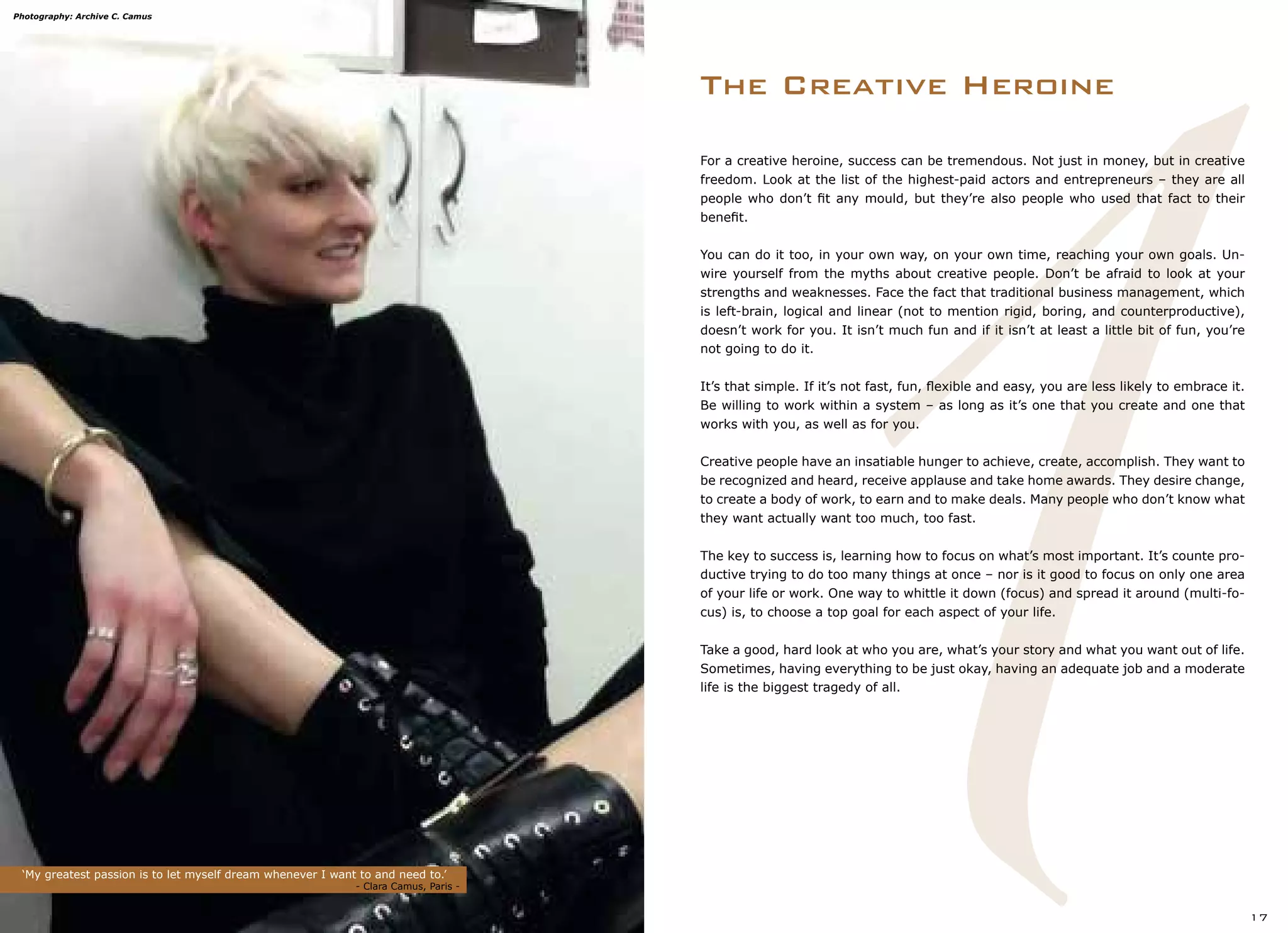 1
The Creative Heroine
‘My greatest passion is to let myself dream whenever I want to and need to.’
		 			 - Clara Camus, Paris -
17
For a creative heroine, success can be tremendous. Not just in money, but in creative
freedom. Look at the list of the highest-paid actors and entrepreneurs – they are all
people who don’t fit any mould, but they’re also people who used that fact to their
benefit.
You can do it too, in your own way, on your own time, reaching your own goals. Un-
wire yourself from the myths about creative people. Don’t be afraid to look at your
strengths and weaknesses. Face the fact that traditional business management, which
is left-brain, logical and linear (not to mention rigid, boring, and counterproductive),
doesn’t work for you. It isn’t much fun and if it isn’t at least a little bit of fun, you’re
not going to do it.
It’s that simple. If it’s not fast, fun, flexible and easy, you are less likely to embrace it.
Be willing to work within a system – as long as it’s one that you create and one that
works with you, as well as for you.
Creative people have an insatiable hunger to achieve, create, accomplish. They want to
be recognized and heard, receive applause and take home awards. They desire change,
to create a body of work, to earn and to make deals. Many people who don’t know what
they want actually want too much, too fast.
The key to success is, learning how to focus on what’s most important. It’s counte pro-
ductive trying to do too many things at once – nor is it good to focus on only one area
of your life or work. One way to whittle it down (focus) and spread it around (multi-fo-
cus) is, to choose a top goal for each aspect of your life.
Take a good, hard look at who you are, what’s your story and what you want out of life.
Sometimes, having everything to be just okay, having an adequate job and a moderate
life is the biggest tragedy of all.
Photography: Archive C. Camus
 