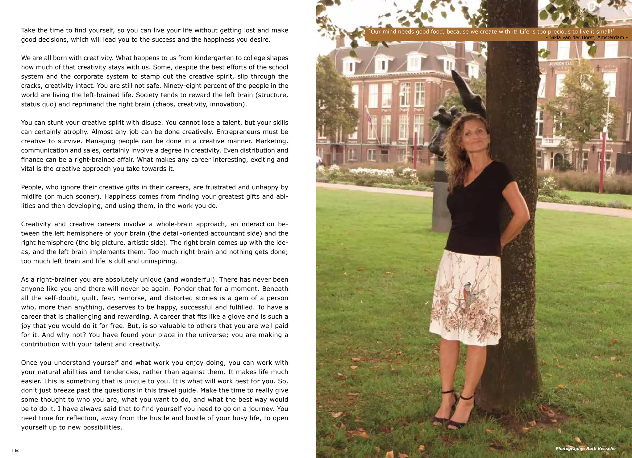 ‘Our mind needs good food, because we create with it! Life is too precious to live it small!’
			 			 - Nikla van der Horst, Amsterdam -
18
Take the time to find yourself, so you can live your life without getting lost and make
good decisions, which will lead you to the success and the happiness you desire.
We are all born with creativity. What happens to us from kindergarten to college shapes
how much of that creativity stays with us. Some, despite the best efforts of the school
system and the corporate system to stamp out the creative spirit, slip through the
cracks, creativity intact. You are still not safe. Ninety-eight percent of the people in the
world are living the left-brained life. Society tends to reward the left brain (structure,
status quo) and reprimand the right brain (chaos, creativity, innovation).
You can stunt your creative spirit with disuse. You cannot lose a talent, but your skills
can certainly atrophy. Almost any job can be done creatively. Entrepreneurs must be
creative to survive. Managing people can be done in a creative manner. Marketing,
communication and sales, certainly involve a degree in creativity. Even distribution and
finance can be a right-brained affair. What makes any career interesting, exciting and
vital is the creative approach you take towards it.
People, who ignore their creative gifts in their careers, are frustrated and unhappy by
midlife (or much sooner). Happiness comes from finding your greatest gifts and abi-
lities and then developing, and using them, in the work you do.
Creativity and creative careers involve a whole-brain approach, an interaction be-
tween the left hemisphere of your brain (the detail-oriented accountant side) and the
right hemisphere (the big picture, artistic side). The right brain comes up with the ide-
as, and the left-brain implements them. Too much right brain and nothing gets done;
too much left brain and life is dull and uninspiring.
As a right-brainer you are absolutely unique (and wonderful). There has never been
anyone like you and there will never be again. Ponder that for a moment. Beneath
all the self-doubt, guilt, fear, remorse, and distorted stories is a gem of a person
who, more than anything, deserves to be happy, successful and fulfilled. To have a
career that is challenging and rewarding. A career that fits like a glove and is such a
joy that you would do it for free. But, is so valuable to others that you are well paid
for it. And why not? You have found your place in the universe; you are making a
contribution with your talent and creativity.
Once you understand yourself and what work you enjoy doing, you can work with
your natural abilities and tendencies, rather than against them. It makes life much
easier. This is something that is unique to you. It is what will work best for you. So,
don’t just breeze past the questions in this travel guide. Make the time to really give
some thought to who you are, what you want to do, and what the best way would
be to do it. I have always said that to find yourself you need to go on a journey. You
need time for reflection, away from the hustle and bustle of your busy life, to open
yourself up to new possibilities.
Photography: Ruth Kesseler
 