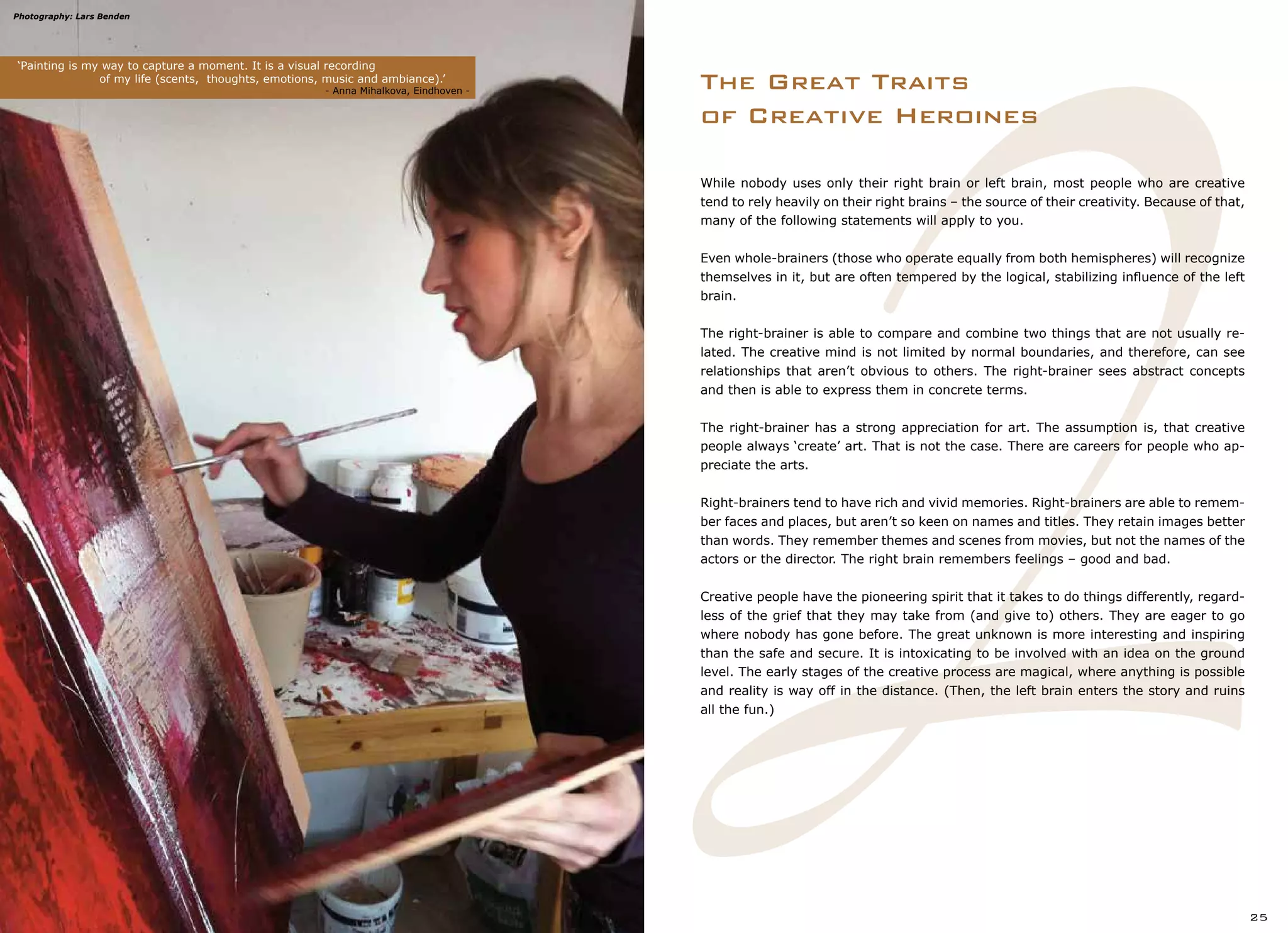 2
While nobody uses only their right brain or left brain, most people who are creative
tend to rely heavily on their right brains – the source of their creativity. Because of that,
many of the following statements will apply to you.
Even whole-brainers (those who operate equally from both hemispheres) will recognize
themselves in it, but are often tempered by the logical, stabilizing influence of the left
brain.
The right-brainer is able to compare and combine two things that are not usually re-
lated. The creative mind is not limited by normal boundaries, and therefore, can see
relationships that aren’t obvious to others. The right-brainer sees abstract concepts
and then is able to express them in concrete terms.
The right-brainer has a strong appreciation for art. The assumption is, that creative
people always ‘create’ art. That is not the case. There are careers for people who ap-
preciate the arts.
Right-brainers tend to have rich and vivid memories. Right-brainers are able to remem-
ber faces and places, but aren’t so keen on names and titles. They retain images better
than words. They remember themes and scenes from movies, but not the names of the
actors or the director. The right brain remembers feelings – good and bad.
Creative people have the pioneering spirit that it takes to do things differently, regard-
less of the grief that they may take from (and give to) others. They are eager to go
where nobody has gone before. The great unknown is more interesting and inspiring
than the safe and secure. It is intoxicating to be involved with an idea on the ground
level. The early stages of the creative process are magical, where anything is possible
and reality is way off in the distance. (Then, the left brain enters the story and ruins
all the fun.)
The Great Traits
of Creative Heroines
‘Painting is my way to capture a moment. It is a visual recording
		 of my life (scents, thoughts, emotions, music and ambiance).’
		 		 		 - Anna Mihalkova, Eindhoven -
25
Photography: Lars Benden
 