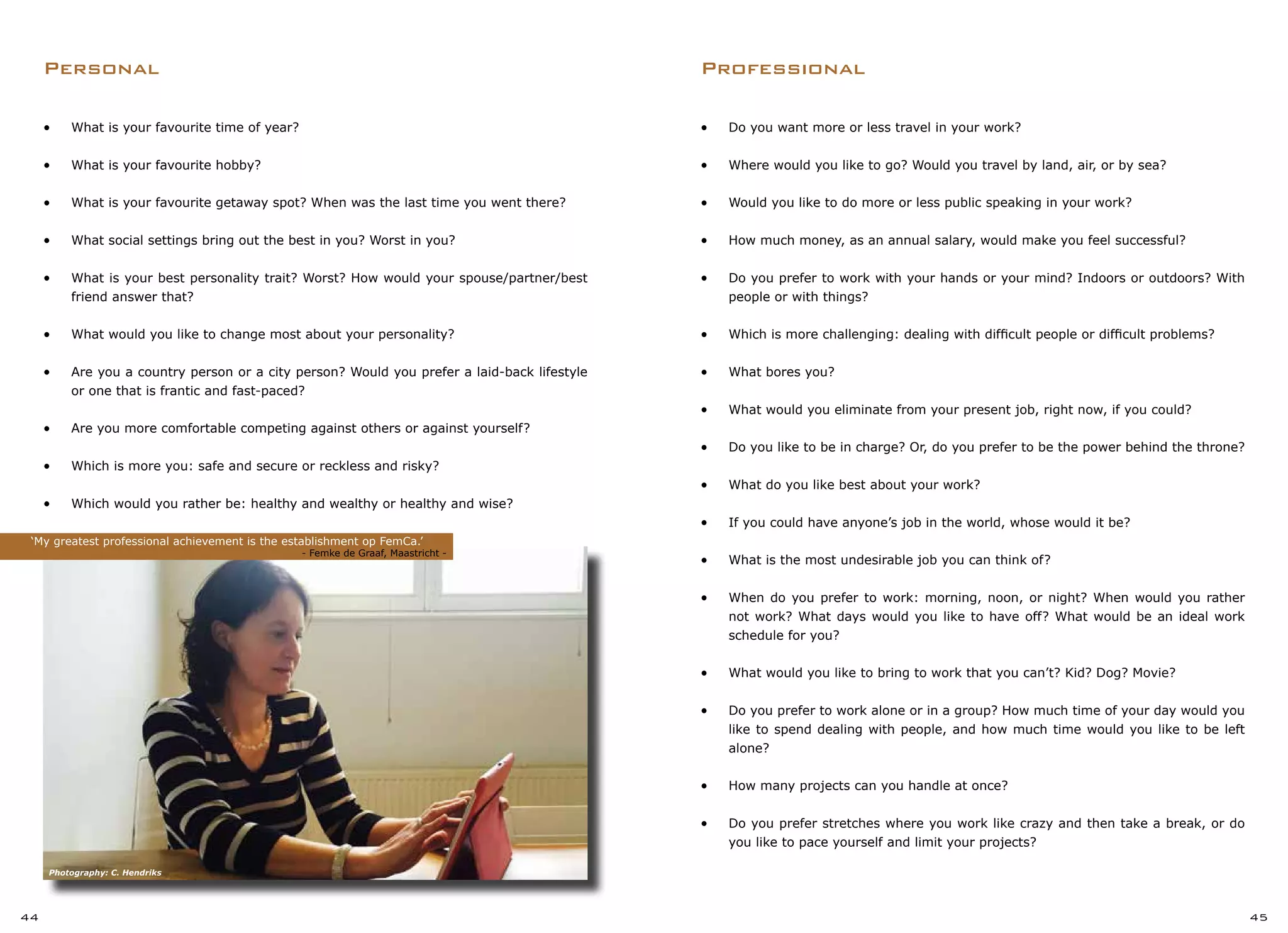 •	 Do you want more or less travel in your work?
•	 Where would you like to go? Would you travel by land, air, or by sea?
•	 Would you like to do more or less public speaking in your work?
•	 How much money, as an annual salary, would make you feel successful?
•	 Do you prefer to work with your hands or your mind? Indoors or outdoors? With
people or with things?
•	 Which is more challenging: dealing with difficult people or difficult problems?
•	 What bores you?
•	 What would you eliminate from your present job, right now, if you could?
•	 Do you like to be in charge? Or, do you prefer to be the power behind the throne?
•	 What do you like best about your work?
•	 If you could have anyone’s job in the world, whose would it be?
•	 What is the most undesirable job you can think of?
•	 When do you prefer to work: morning, noon, or night? When would you rather
not work? What days would you like to have off? What would be an ideal work
schedule for you?
•	 What would you like to bring to work that you can’t? Kid? Dog? Movie?
•	 Do you prefer to work alone or in a group? How much time of your day would you
like to spend dealing with people, and how much time would you like to be left
alone?
•	 How many projects can you handle at once?
•	 Do you prefer stretches where you work like crazy and then take a break, or do
you like to pace yourself and limit your projects?
Professional
•	 What is your favourite time of year?
•	 What is your favourite hobby?
•	 What is your favourite getaway spot? When was the last time you went there?
•	 What social settings bring out the best in you? Worst in you?
•	 What is your best personality trait? Worst? How would your spouse/partner/best
friend answer that?
•	 What would you like to change most about your personality?
•	 Are you a country person or a city person? Would you prefer a laid-back lifestyle
or one that is frantic and fast-paced?
•	 Are you more comfortable competing against others or against yourself?
•	 Which is more you: safe and secure or reckless and risky?
•	 Which would you rather be: healthy and wealthy or healthy and wise?
Personal
‘My greatest professional achievement is the establishment op FemCa.’
			 		 - Femke de Graaf, Maastricht -
44 45
Photography: C. Hendriks
 