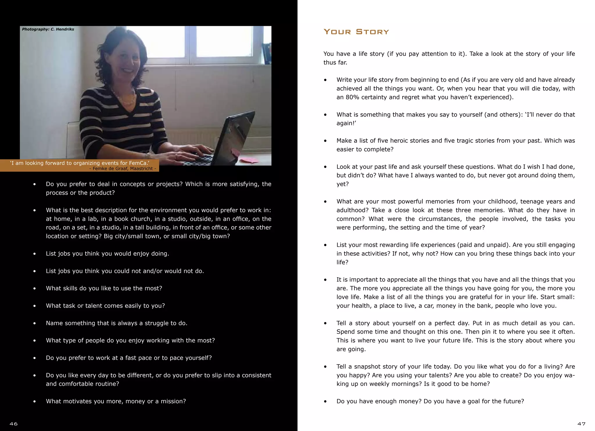 You have a life story (if you pay attention to it). Take a look at the story of your life
thus far.
•	 Write your life story from beginning to end (As if you are very old and have already
achieved all the things you want. Or, when you hear that you will die today, with
an 80% certainty and regret what you haven’t experienced).
•	 What is something that makes you say to yourself (and others): ‘I’ll never do that
again!’
•	 Make a list of five heroic stories and five tragic stories from your past. Which was
easier to complete?
•	 Look at your past life and ask yourself these questions. What do I wish I had done,
but didn’t do? What have I always wanted to do, but never got around doing them,
yet?
•	 What are your most powerful memories from your childhood, teenage years and
adulthood? Take a close look at these three memories. What do they have in
common? What were the circumstances, the people involved, the tasks you
were performing, the setting and the time of year?
•	 List your most rewarding life experiences (paid and unpaid). Are you still engaging
in these activities? If not, why not? How can you bring these things back into your
life?
•	 It is important to appreciate all the things that you have and all the things that you
are. The more you appreciate all the things you have going for you, the more you
love life. Make a list of all the things you are grateful for in your life. Start small:
your health, a place to live, a car, money in the bank, people who love you.
•	 Tell a story about yourself on a perfect day. Put in as much detail as you can.
Spend some time and thought on this one. Then pin it to where you see it often.
This is where you want to live your future life. This is the story about where you
are going.
•	 Tell a snapshot story of your life today. Do you like what you do for a living? Are
you happy? Are you using your talents? Are you able to create? Do you enjoy wa-
king up on weekly mornings? Is it good to be home?
•	 Do you have enough money? Do you have a goal for the future?
Your Story
•	 •	 Do you prefer to deal in concepts or projects? Which is more satisfying, the
	 process or the product?
•	
•	 •	 What is the best description for the environment you would prefer to work in:
	 at home, in a lab, in a book church, in a studio, outside, in an office, on the
	 road, on a set, in a studio, in a tall building, in front of an office, or some other
	 location or setting? Big city/small town, or small city/big town?
•	
•	 •	 List jobs you think you would enjoy doing.
•	
•	 •	 List jobs you think you could not and/or would not do.
•	
•	 •	 What skills do you like to use the most?
•	
•	 •	 What task or talent comes easily to you?
•	
•	 •	 Name something that is always a struggle to do.
•	
•	 •	 What type of people do you enjoy working with the most?
•	
•	 •	 Do you prefer to work at a fast pace or to pace yourself?
•	
•	 •	 Do you like every day to be different, or do you prefer to slip into a consistent
	 and comfortable routine?
•	
•	 •	 What motivates you more, money or a mission?
‘I am looking forward to organizing events for FemCa.’
			 - Femke de Graaf, Maastricht -
46 47
Photography: C. Hendriks
 