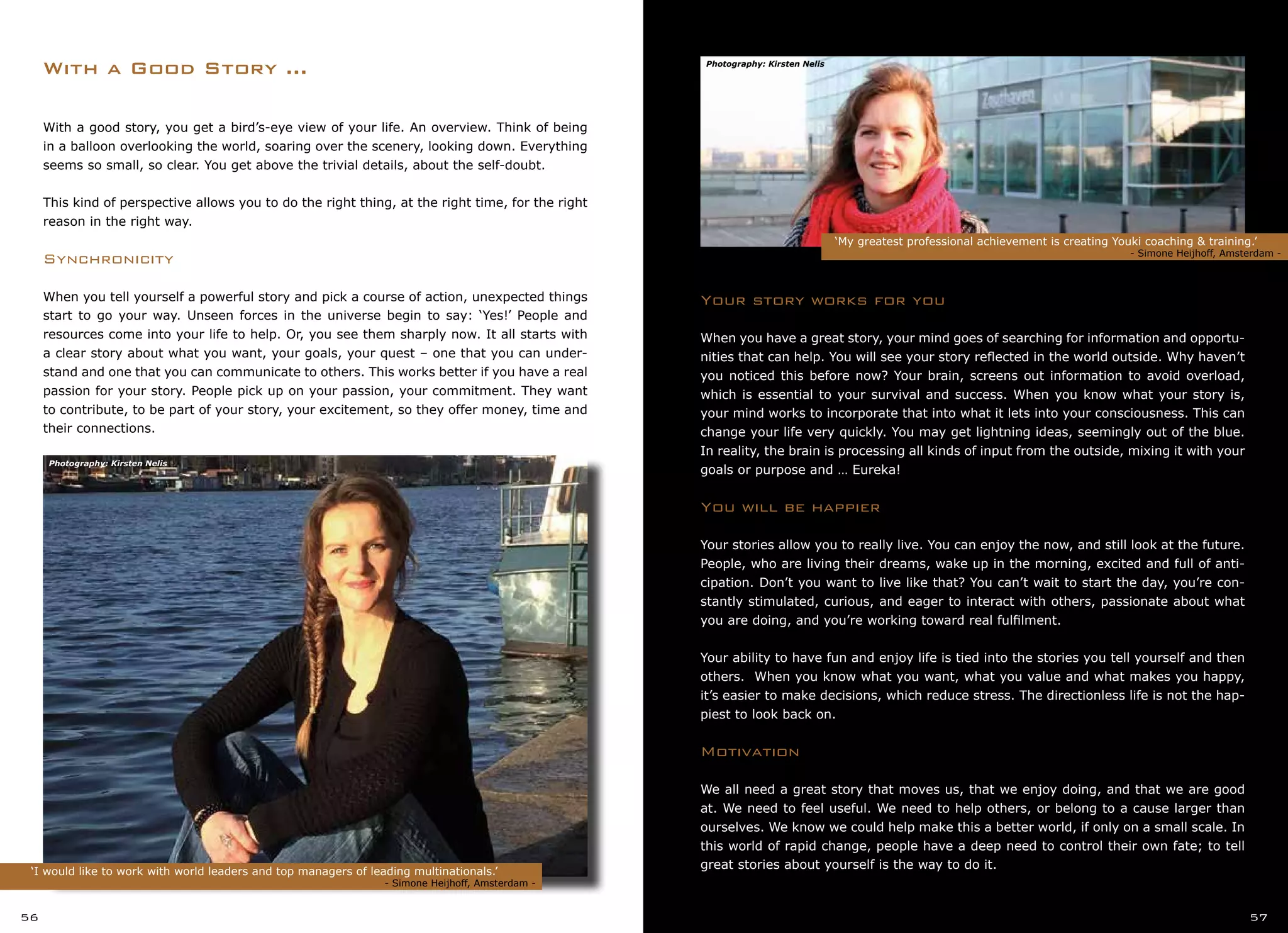 ‘I would like to work with world leaders and top managers of leading multinationals.’
					 	 - Simone Heijhoff, Amsterdam -
With a good story, you get a bird’s-eye view of your life. An overview. Think of being
in a balloon overlooking the world, soaring over the scenery, looking down. Everything
seems so small, so clear. You get above the trivial details, about the self-doubt.
This kind of perspective allows you to do the right thing, at the right time, for the right
reason in the right way.
Synchronicity
When you tell yourself a powerful story and pick a course of action, unexpected things
start to go your way. Unseen forces in the universe begin to say: ‘Yes!’ People and
resources come into your life to help. Or, you see them sharply now. It all starts with
a clear story about what you want, your goals, your quest – one that you can under-
stand and one that you can communicate to others. This works better if you have a real
passion for your story. People pick up on your passion, your commitment. They want
to contribute, to be part of your story, your excitement, so they offer money, time and
their connections.
With a Good Story ...
‘My greatest professional achievement is creating Youki coaching & training.’
			 	 	 - Simone Heijhoff, Amsterdam -
56 57
Your story works for you
When you have a great story, your mind goes of searching for information and opportu-
nities that can help. You will see your story reflected in the world outside. Why haven’t
you noticed this before now? Your brain, screens out information to avoid overload,
which is essential to your survival and success. When you know what your story is,
your mind works to incorporate that into what it lets into your consciousness. This can
change your life very quickly. You may get lightning ideas, seemingly out of the blue.
In reality, the brain is processing all kinds of input from the outside, mixing it with your
goals or purpose and … Eureka!
You will be happier
Your stories allow you to really live. You can enjoy the now, and still look at the future.
People, who are living their dreams, wake up in the morning, excited and full of anti-
cipation. Don’t you want to live like that? You can’t wait to start the day, you’re con-
stantly stimulated, curious, and eager to interact with others, passionate about what
you are doing, and you’re working toward real fulfilment.
Your ability to have fun and enjoy life is tied into the stories you tell yourself and then
others. When you know what you want, what you value and what makes you happy,
it’s easier to make decisions, which reduce stress. The directionless life is not the hap-
piest to look back on.
Motivation
We all need a great story that moves us, that we enjoy doing, and that we are good
at. We need to feel useful. We need to help others, or belong to a cause larger than
ourselves. We know we could help make this a better world, if only on a small scale. In
this world of rapid change, people have a deep need to control their own fate; to tell
great stories about yourself is the way to do it.
Photography: Kirsten Nelis
Photography: Kirsten Nelis
 