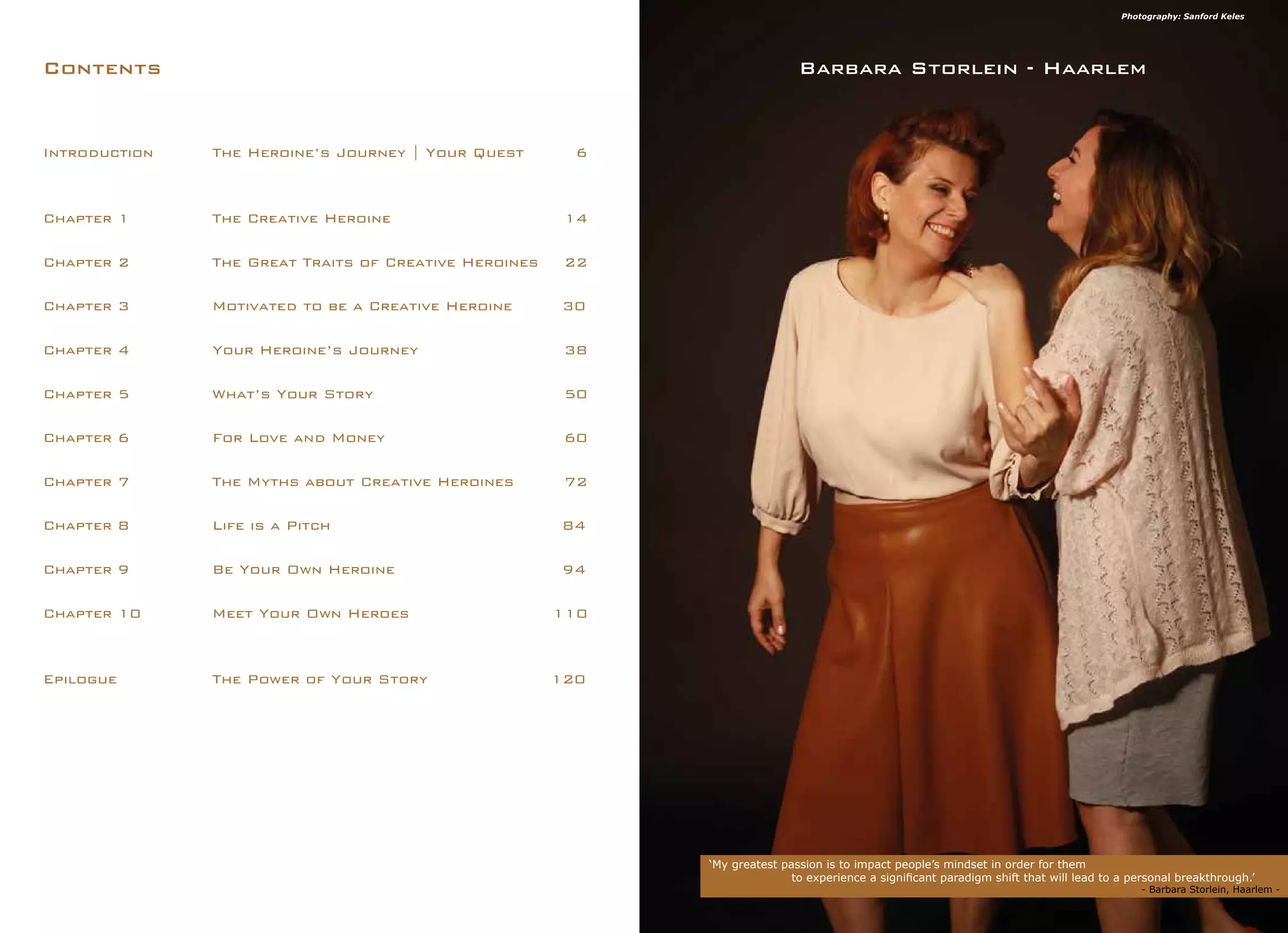 Introduction 	 The Heroine’s Journey | Your Quest	 6
Chapter 1 		 The Creative Heroine			 14
Chapter 2 		 The Great Traits of Creative Heroines 	 22
Chapter 3 		 Motivated to be a Creative Heroine	 30
Chapter 4 		 Your Heroine’s Journey			 38
Chapter 5 		 What’s Your Story				 50
Chapter 6 		 For Love and Money			 60
Chapter 7 		 The Myths about Creative Heroines	 72
Chapter 8 		 Life is a Pitch				 84
Chapter 9 		 Be Your Own Heroine			 94
Chapter 10 		 Meet Your Own Heroes		 110
Epilogue 		 The Power of Your Story			 120
Contents
‘My greatest passion is to impact people’s mindset in order for them
	 to experience a significant paradigm shift that will lead to a personal breakthrough.’
		 					 - Barbara Storlein, Haarlem -
Barbara Storlein - Haarlem
Photography: Sanford Keles
 