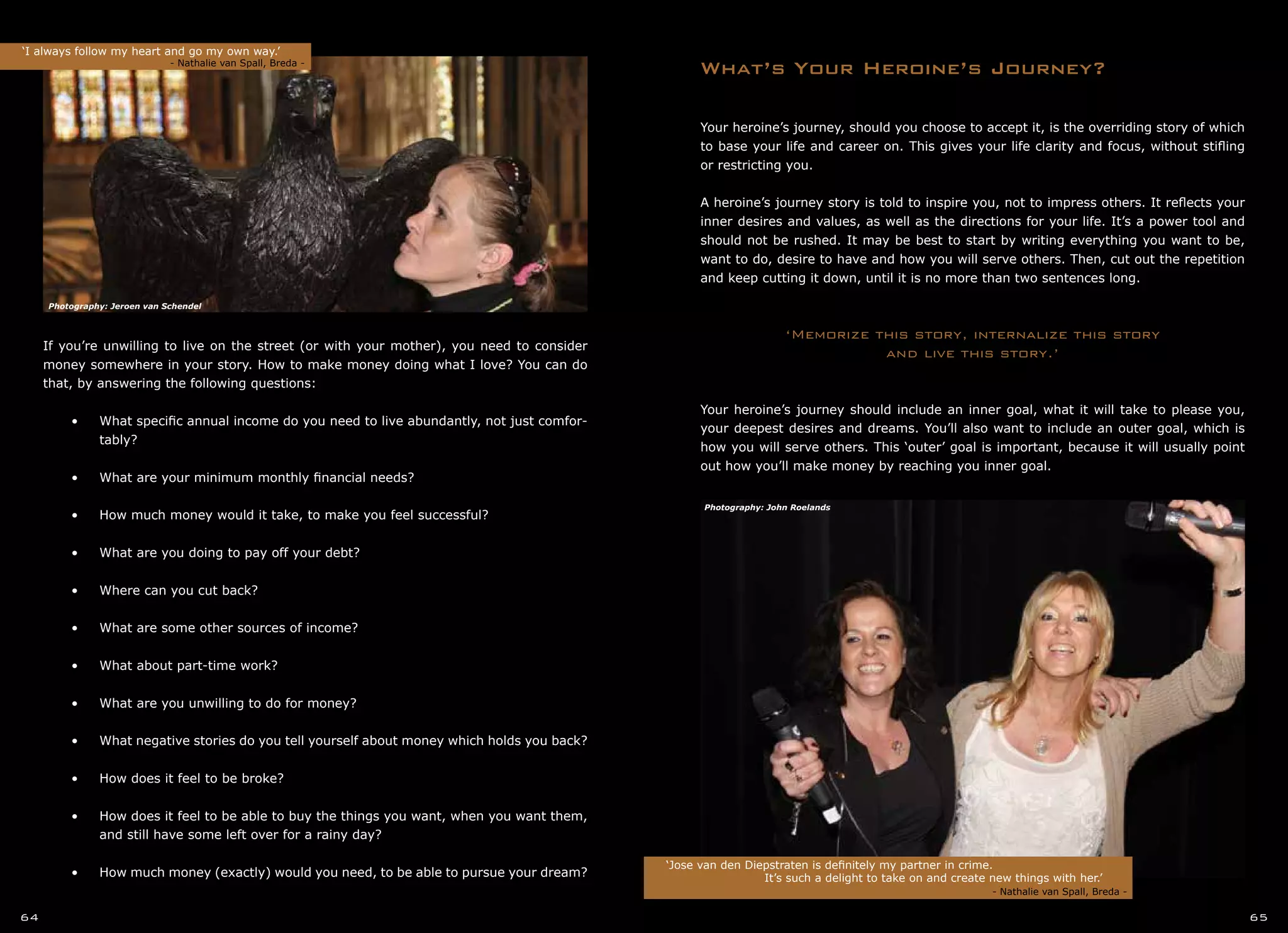 Your heroine’s journey, should you choose to accept it, is the overriding story of which
to base your life and career on. This gives your life clarity and focus, without stifling
or restricting you.
A heroine’s journey story is told to inspire you, not to impress others. It reflects your
inner desires and values, as well as the directions for your life. It’s a power tool and
should not be rushed. It may be best to start by writing everything you want to be,
want to do, desire to have and how you will serve others. Then, cut out the repetition
and keep cutting it down, until it is no more than two sentences long.
‘Memorize this story, internalize this story
and live this story.’
Your heroine’s journey should include an inner goal, what it will take to please you,
your deepest desires and dreams. You’ll also want to include an outer goal, which is
how you will serve others. This ‘outer’ goal is important, because it will usually point
out how you’ll make money by reaching you inner goal.
What’s Your Heroine’s Journey?
If you’re unwilling to live on the street (or with your mother), you need to consider
money somewhere in your story. How to make money doing what I love? You can do
that, by answering the following questions:
•	 •	 What specific annual income do you need to live abundantly, not just comfor-
	 tably?
•	
•	 •	 What are your minimum monthly financial needs?
•	
•	 •	 How much money would it take, to make you feel successful?
•	
•	 •	 What are you doing to pay off your debt?
•	
•	 •	 Where can you cut back?
•	
•	 •	 What are some other sources of income?
•	
•	 •	 What about part-time work?
•	
•	 •	 What are you unwilling to do for money?
•	
•	 •	 What negative stories do you tell yourself about money which holds you back?
•	
•	 •	 How does it feel to be broke?
•	
•	 •	 How does it feel to be able to buy the things you want, when you want them,
	 and still have some left over for a rainy day?
•	
•	 •	 How much money (exactly) would you need, to be able to pursue your dream?
‘I always follow my heart and go my own way.’
		 - Nathalie van Spall, Breda -
‘Jose van den Diepstraten is definitely my partner in crime.
		 It’s such a delight to take on and create new things with her.’	
	 	 		 		 - Nathalie van Spall, Breda -
64 65
Photography: John Roelands
Photography: Jeroen van Schendel
 