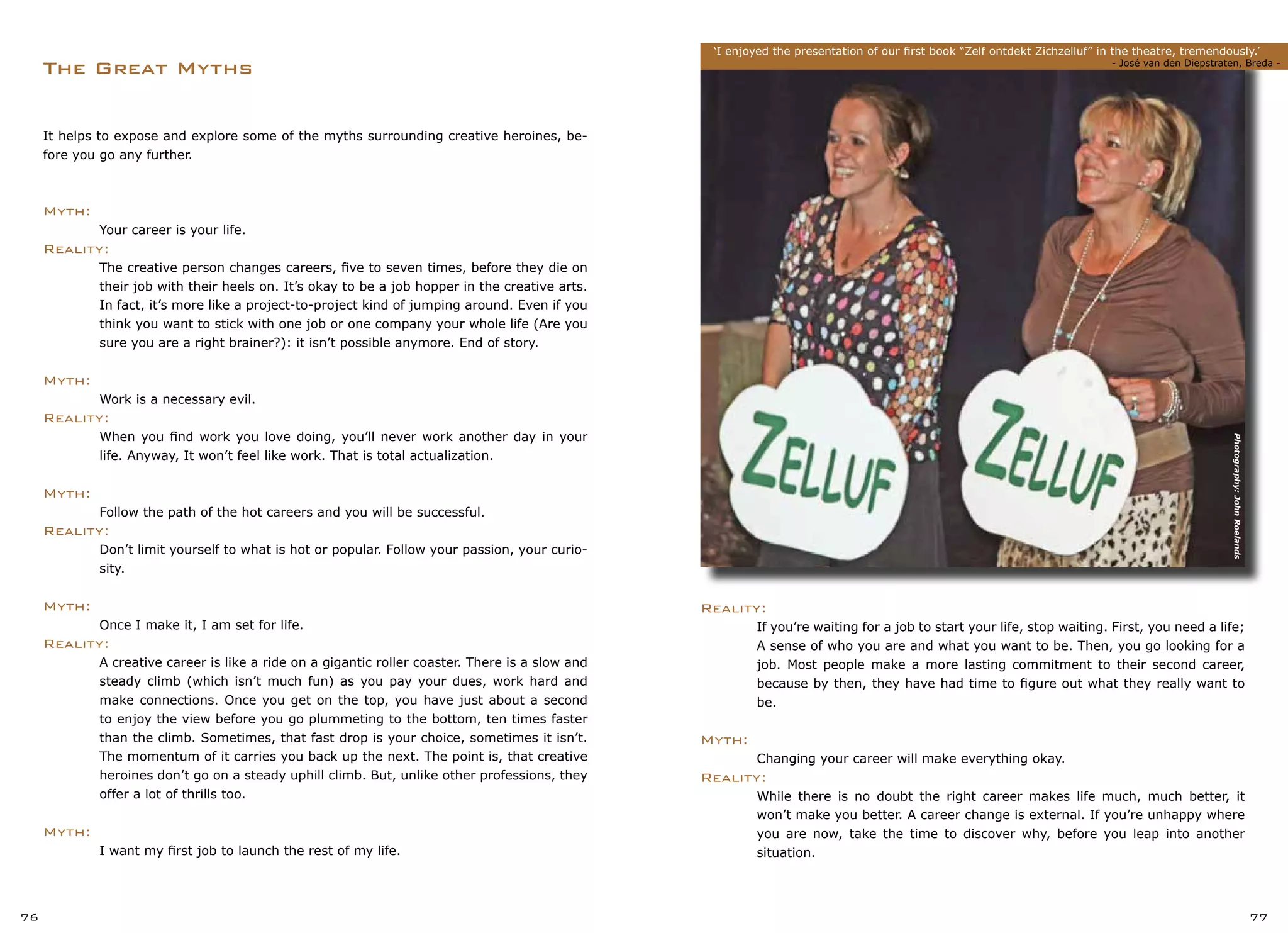 The Great Myths
‘I enjoyed the presentation of our first book “Zelf ontdekt Zichzelluf” in the theatre, tremendously.’
	 						 - José van den Diepstraten, Breda -
76 77
Reality:
	 If you’re waiting for a job to start your life, stop waiting. First, you need a life;
	 A sense of who you are and what you want to be. Then, you go looking for a
	 job. Most people make a more lasting commitment to their second career,
	 because by then, they have had time to figure out what they really want to
	 be.
Myth:
	 Changing your career will make everything okay.
Reality:
	 While there is no doubt the right career makes life much, much better, it
	 won’t make you better. A career change is external. If you’re unhappy where
	 you are now, take the time to discover why, before you leap into another
	 situation.
It helps to expose and explore some of the myths surrounding creative heroines, be-
fore you go any further.
Myth:
	 Your career is your life.
Reality:
	 The creative person changes careers, five to seven times, before they die on
	 their job with their heels on. It’s okay to be a job hopper in the creative arts.
	 In fact, it’s more like a project-to-project kind of jumping around. Even if you
	 think you want to stick with one job or one company your whole life (Are you
	 sure you are a right brainer?): it isn’t possible anymore. End of story.
Myth:
	 Work is a necessary evil.
Reality:
	 When you find work you love doing, you’ll never work another day in your
	 life. Anyway, It won’t feel like work. That is total actualization.
Myth:
	 Follow the path of the hot careers and you will be successful.
Reality:
	 Don’t limit yourself to what is hot or popular. Follow your passion, your curio-
	 sity.
Myth:
	 Once I make it, I am set for life.
Reality:
	 A creative career is like a ride on a gigantic roller coaster. There is a slow and
	 steady climb (which isn’t much fun) as you pay your dues, work hard and
	 make connections. Once you get on the top, you have just about a second
	 to enjoy the view before you go plummeting to the bottom, ten times faster
	 than the climb. Sometimes, that fast drop is your choice, sometimes it isn’t.
	 The momentum of it carries you back up the next. The point is, that creative
	 heroines don’t go on a steady uphill climb. But, unlike other professions, they
	 offer a lot of thrills too.
Myth:
	 I want my first job to launch the rest of my life.
Photography:JohnRoelands
 