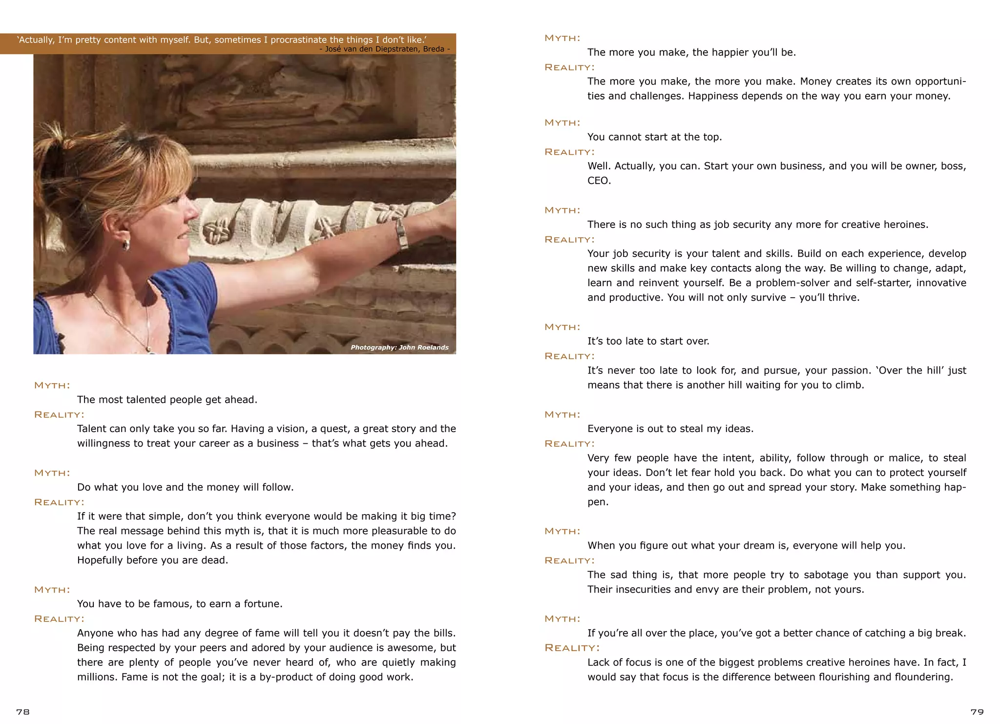 78 79
Myth:
	 The more you make, the happier you’ll be.
Reality:
	 The more you make, the more you make. Money creates its own opportuni-
	 ties and challenges. Happiness depends on the way you earn your money.
Myth:
	 You cannot start at the top.
Reality:
	 Well. Actually, you can. Start your own business, and you will be owner, boss,
	 CEO.
Myth:
	 There is no such thing as job security any more for creative heroines.
Reality:
	 Your job security is your talent and skills. Build on each experience, develop
	 new skills and make key contacts along the way. Be willing to change, adapt,
	 learn and reinvent yourself. Be a problem-solver and self-starter, innovative
	 and productive. You will not only survive – you’ll thrive.
Myth:
	 It’s too late to start over.
Reality:
	 It’s never too late to look for, and pursue, your passion. ‘Over the hill’ just
	 means that there is another hill waiting for you to climb.
Myth:
	 Everyone is out to steal my ideas.
Reality:
	 Very few people have the intent, ability, follow through or malice, to steal
	 your ideas. Don’t let fear hold you back. Do what you can to protect yourself
	 and your ideas, and then go out and spread your story. Make something hap-
	 pen.
Myth:
	 When you figure out what your dream is, everyone will help you.
Reality:
	 The sad thing is, that more people try to sabotage you than support you.
	 Their insecurities and envy are their problem, not yours.
Myth:
	 If you’re all over the place, you’ve got a better chance of catching a big break.
Reality:
	 Lack of focus is one of the biggest problems creative heroines have. In fact, I
	 would say that focus is the difference between flourishing and floundering.
Myth:
	 The most talented people get ahead.
Reality:
	 Talent can only take you so far. Having a vision, a quest, a great story and the
	 willingness to treat your career as a business – that’s what gets you ahead.
Myth:
	 Do what you love and the money will follow.
Reality:
	 If it were that simple, don’t you think everyone would be making it big time?
	 The real message behind this myth is, that it is much more pleasurable to do
	 what you love for a living. As a result of those factors, the money finds you.
	 Hopefully before you are dead.
Myth:
	 You have to be famous, to earn a fortune.
Reality:
	 Anyone who has had any degree of fame will tell you it doesn’t pay the bills.
	 Being respected by your peers and adored by your audience is awesome, but
	 there are plenty of people you’ve never heard of, who are quietly making
	 millions. Fame is not the goal; it is a by-product of doing good work.
‘Actually, I’m pretty content with myself. But, sometimes I procrastinate the things I don’t like.’		
				 		 - José van den Diepstraten, Breda -
Photography: John Roelands
 