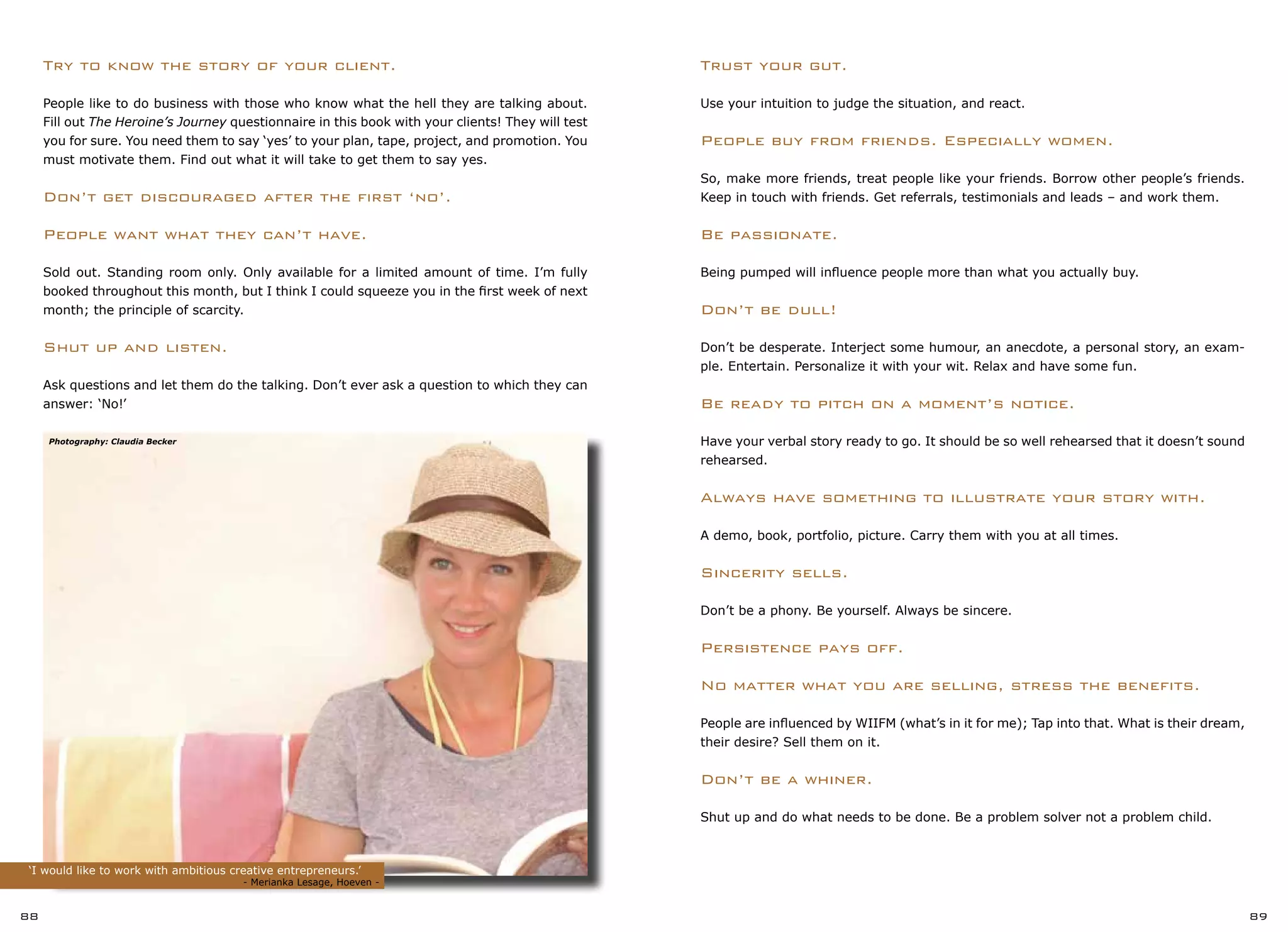 Trust your gut.
Use your intuition to judge the situation, and react.
People buy from friends. Especially women.
So, make more friends, treat people like your friends. Borrow other people’s friends.
Keep in touch with friends. Get referrals, testimonials and leads – and work them.
Be passionate.
Being pumped will influence people more than what you actually buy.
Don’t be dull!
Don’t be desperate. Interject some humour, an anecdote, a personal story, an exam-
ple. Entertain. Personalize it with your wit. Relax and have some fun.
Be ready to pitch on a moment’s notice.
Have your verbal story ready to go. It should be so well rehearsed that it doesn’t sound
rehearsed.
Always have something to illustrate your story with.
A demo, book, portfolio, picture. Carry them with you at all times.
Sincerity sells.
Don’t be a phony. Be yourself. Always be sincere.
Persistence pays off.
No matter what you are selling, stress the benefits.
People are influenced by WIIFM (what’s in it for me); Tap into that. What is their dream,
their desire? Sell them on it.
Don’t be a whiner.
Shut up and do what needs to be done. Be a problem solver not a problem child.
‘I would like to work with ambitious creative entrepreneurs.’
		 		 - Merianka Lesage, Hoeven -
88 89
Try to know the story of your client.
People like to do business with those who know what the hell they are talking about.
Fill out The Heroine’s Journey questionnaire in this book with your clients! They will test
you for sure. You need them to say ‘yes’ to your plan, tape, project, and promotion. You
must motivate them. Find out what it will take to get them to say yes.
Don’t get discouraged after the first ‘no’.
People want what they can’t have.
Sold out. Standing room only. Only available for a limited amount of time. I’m fully
booked throughout this month, but I think I could squeeze you in the first week of next
month; the principle of scarcity.
Shut up and listen.
Ask questions and let them do the talking. Don’t ever ask a question to which they can
answer: ‘No!’
Photography: Claudia Becker
 