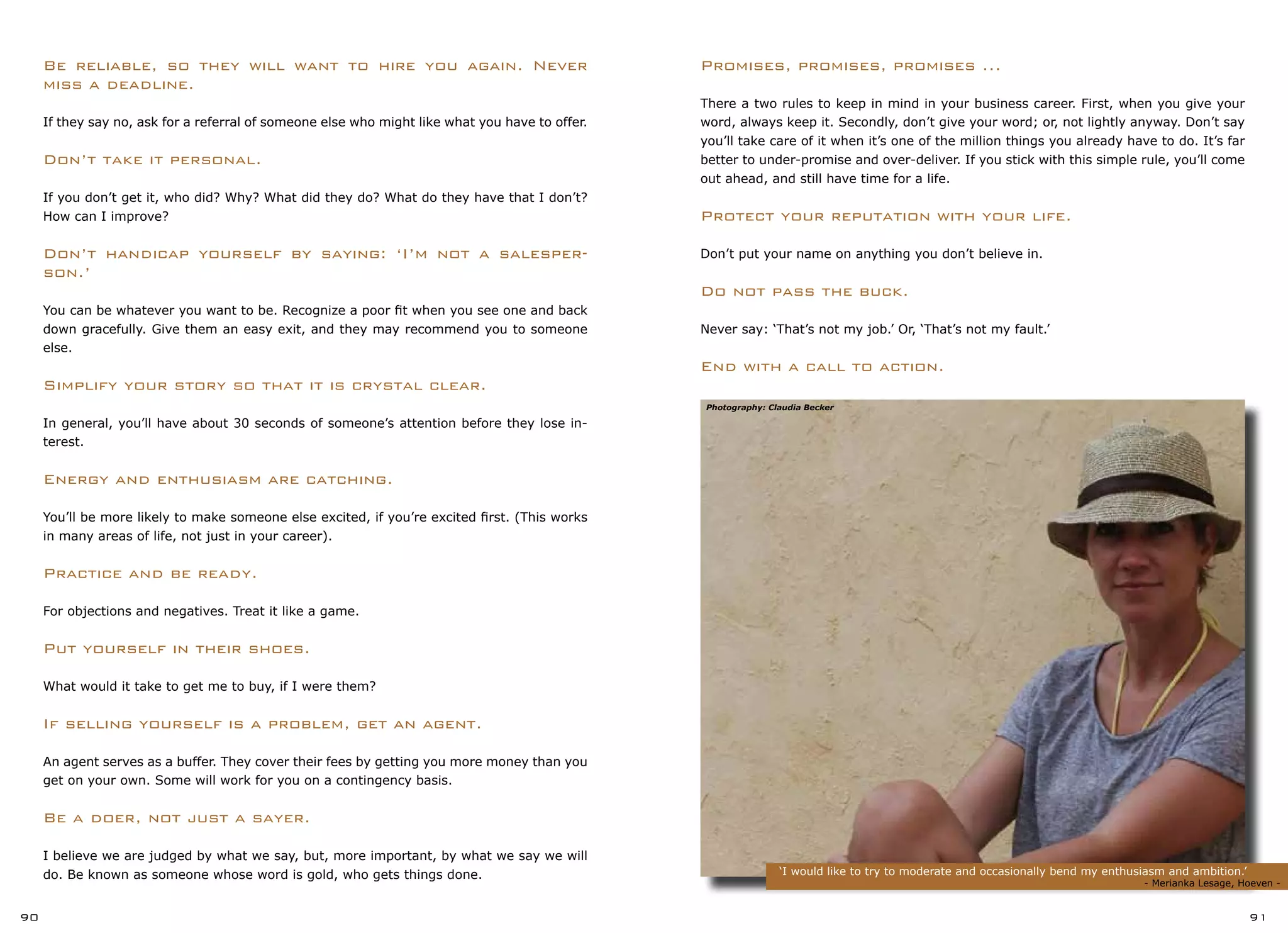 ‘I would like to try to moderate and occasionally bend my enthusiasm and ambition.’
	 					 - Merianka Lesage, Hoeven -
90 91
Promises, promises, promises ...
There a two rules to keep in mind in your business career. First, when you give your
word, always keep it. Secondly, don’t give your word; or, not lightly anyway. Don’t say
you’ll take care of it when it’s one of the million things you already have to do. It’s far
better to under-promise and over-deliver. If you stick with this simple rule, you’ll come
out ahead, and still have time for a life.
Protect your reputation with your life.
Don’t put your name on anything you don’t believe in.
Do not pass the buck.
Never say: ‘That’s not my job.’ Or, ‘That’s not my fault.’
End with a call to action.
Be reliable, so they will want to hire you again. Never
miss a deadline.
If they say no, ask for a referral of someone else who might like what you have to offer.
Don’t take it personal.
If you don’t get it, who did? Why? What did they do? What do they have that I don’t?
How can I improve?
Don’t handicap yourself by saying: ‘I’m not a salesper-
son.’
You can be whatever you want to be. Recognize a poor fit when you see one and back
down gracefully. Give them an easy exit, and they may recommend you to someone
else.
Simplify your story so that it is crystal clear.
In general, you’ll have about 30 seconds of someone’s attention before they lose in-
terest.
Energy and enthusiasm are catching.
You’ll be more likely to make someone else excited, if you’re excited first. (This works
in many areas of life, not just in your career).
Practice and be ready.
For objections and negatives. Treat it like a game.
Put yourself in their shoes.
What would it take to get me to buy, if I were them?
If selling yourself is a problem, get an agent.
An agent serves as a buffer. They cover their fees by getting you more money than you
get on your own. Some will work for you on a contingency basis.
Be a doer, not just a sayer.
I believe we are judged by what we say, but, more important, by what we say we will
do. Be known as someone whose word is gold, who gets things done.
Photography: Claudia Becker
 