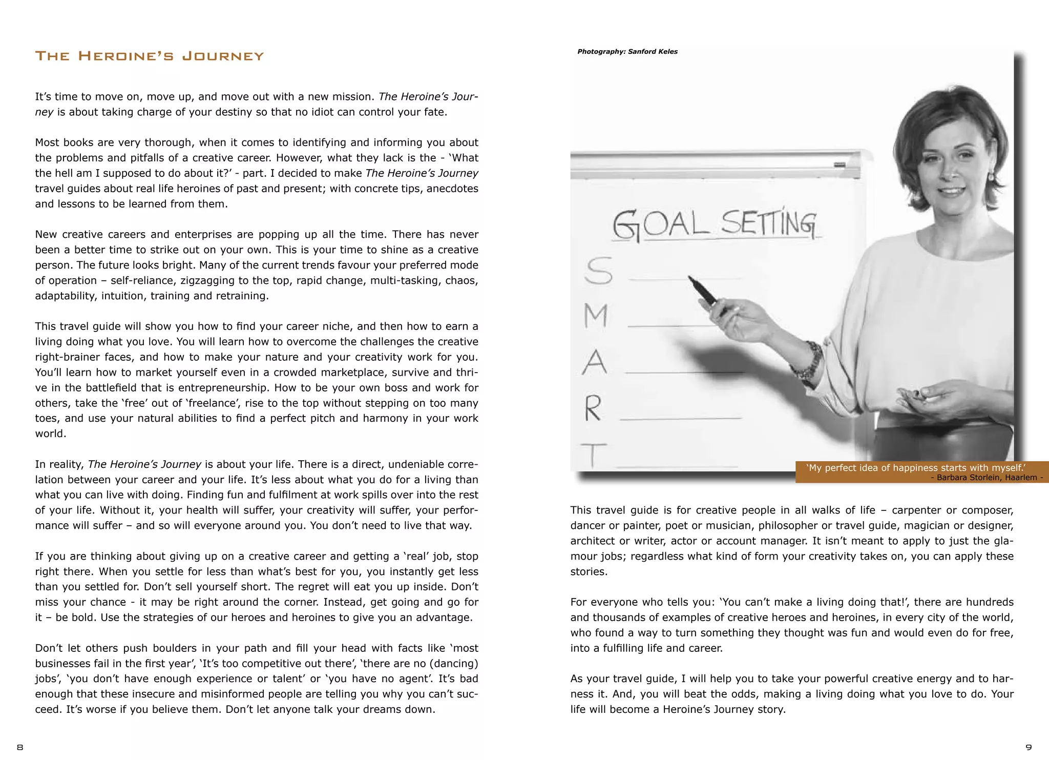 This travel guide is for creative people in all walks of life – carpenter or composer,
dancer or painter, poet or musician, philosopher or travel guide, magician or designer,
architect or writer, actor or account manager. It isn’t meant to apply to just the gla-
mour jobs; regardless what kind of form your creativity takes on, you can apply these
stories.
For everyone who tells you: ‘You can’t make a living doing that!’, there are hundreds
and thousands of examples of creative heroes and heroines, in every city of the world,
who found a way to turn something they thought was fun and would even do for free,
into a fulfilling life and career.
As your travel guide, I will help you to take your powerful creative energy and to har-
ness it. And, you will beat the odds, making a living doing what you love to do. Your
life will become a Heroine’s Journey story.
The Heroine’s Journey
‘My perfect idea of happiness starts with myself.’
	 	 - Barbara Storlein, Haarlem -
8 9
It’s time to move on, move up, and move out with a new mission. The Heroine’s Jour-
ney is about taking charge of your destiny so that no idiot can control your fate.
Most books are very thorough, when it comes to identifying and informing you about
the problems and pitfalls of a creative career. However, what they lack is the - ‘What
the hell am I supposed to do about it?’ - part. I decided to make The Heroine’s Journey
travel guides about real life heroines of past and present; with concrete tips, anecdotes
and lessons to be learned from them.
New creative careers and enterprises are popping up all the time. There has never
been a better time to strike out on your own. This is your time to shine as a creative
person. The future looks bright. Many of the current trends favour your preferred mode
of operation – self-reliance, zigzagging to the top, rapid change, multi-tasking, chaos,
adaptability, intuition, training and retraining.
This travel guide will show you how to find your career niche, and then how to earn a
living doing what you love. You will learn how to overcome the challenges the creative
right-brainer faces, and how to make your nature and your creativity work for you.
You’ll learn how to market yourself even in a crowded marketplace, survive and thri-
ve in the battlefield that is entrepreneurship. How to be your own boss and work for
others, take the ‘free’ out of ‘freelance’, rise to the top without stepping on too many
toes, and use your natural abilities to find a perfect pitch and harmony in your work
world.
In reality, The Heroine’s Journey is about your life. There is a direct, undeniable corre-
lation between your career and your life. It’s less about what you do for a living than
what you can live with doing. Finding fun and fulfilment at work spills over into the rest
of your life. Without it, your health will suffer, your creativity will suffer, your perfor-
mance will suffer – and so will everyone around you. You don’t need to live that way.
If you are thinking about giving up on a creative career and getting a ‘real’ job, stop
right there. When you settle for less than what’s best for you, you instantly get less
than you settled for. Don’t sell yourself short. The regret will eat you up inside. Don’t
miss your chance - it may be right around the corner. Instead, get going and go for
it – be bold. Use the strategies of our heroes and heroines to give you an advantage.
Don’t let others push boulders in your path and fill your head with facts like ‘most
businesses fail in the first year’, ‘It’s too competitive out there’, ‘there are no (dancing)
jobs’, ‘you don’t have enough experience or talent’ or ‘you have no agent’. It’s bad
enough that these insecure and misinformed people are telling you why you can’t suc-
ceed. It’s worse if you believe them. Don’t let anyone talk your dreams down.
Photography: Sanford Keles
 