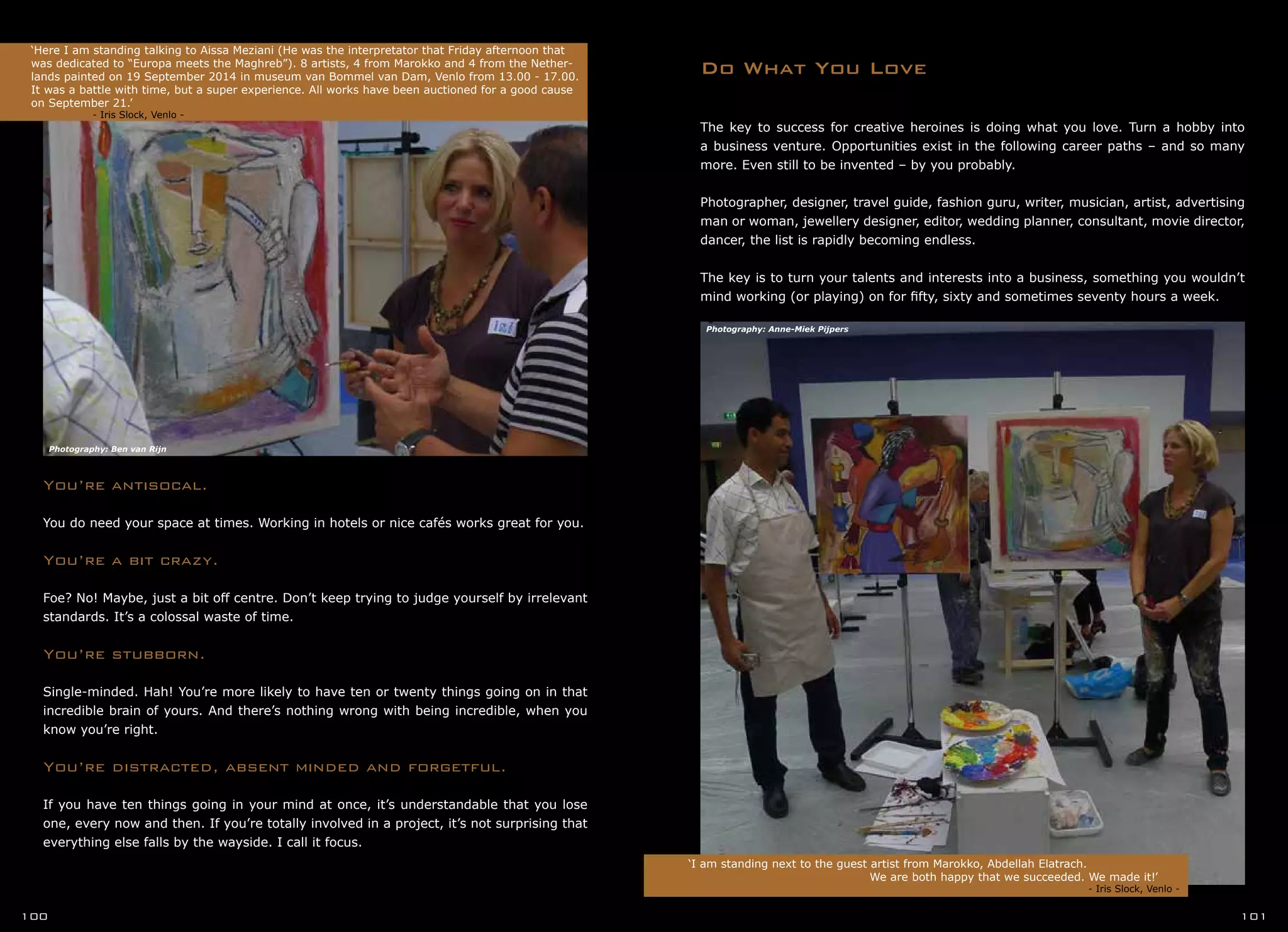 You’re antisocal.
You do need your space at times. Working in hotels or nice cafés works great for you.
You’re a bit crazy.
Foe? No! Maybe, just a bit off centre. Don’t keep trying to judge yourself by irrelevant
standards. It’s a colossal waste of time.
You’re stubborn.
Single-minded. Hah! You’re more likely to have ten or twenty things going on in that
incredible brain of yours. And there’s nothing wrong with being incredible, when you
know you’re right.
You’re distracted, absent minded and forgetful.
If you have ten things going in your mind at once, it’s understandable that you lose
one, every now and then. If you’re totally involved in a project, it’s not surprising that
everything else falls by the wayside. I call it focus.
Do What You Love
‘Here I am standing talking to Aissa Meziani (He was the interpretator that Friday afternoon that
was dedicated to “Europa meets the Maghreb”). 8 artists, 4 from Marokko and 4 from the Nether-
lands painted on 19 September 2014 in museum van Bommel van Dam, Venlo from 13.00 - 17.00.
It was a battle with time, but a super experience. All works have been auctioned for a good cause
on September 21.’
- Iris Slock, Venlo -
‘I am standing next to the guest artist from Marokko, Abdellah Elatrach.
				 We are both happy that we succeeded. We made it!’	
	 		 			 - Iris Slock, Venlo -
100 101
The key to success for creative heroines is doing what you love. Turn a hobby into
a business venture. Opportunities exist in the following career paths – and so many
more. Even still to be invented – by you probably.
Photographer, designer, travel guide, fashion guru, writer, musician, artist, advertising
man or woman, jewellery designer, editor, wedding planner, consultant, movie director,
dancer, the list is rapidly becoming endless.
The key is to turn your talents and interests into a business, something you wouldn’t
mind working (or playing) on for fifty, sixty and sometimes seventy hours a week.
Photography: Ben van Rijn
Photography: Anne-Miek Pijpers
 