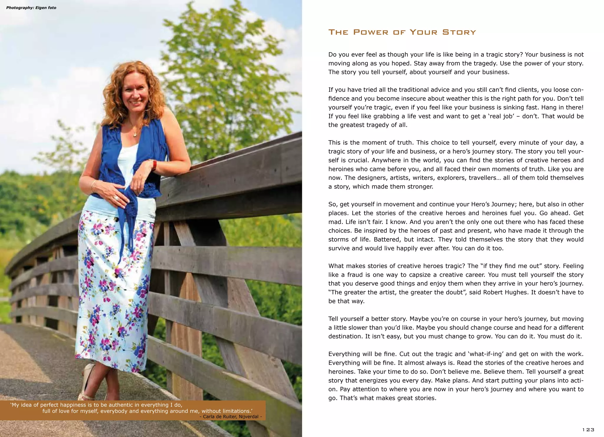 The Power of Your Story
‘My idea of perfect happiness is to be authentic in everything I do,
		 full of love for myself, everybody and everything around me, without limitations.’
				 	 		 - Carla de Ruiter, Nijverdal -
123
Do you ever feel as though your life is like being in a tragic story? Your business is not
moving along as you hoped. Stay away from the tragedy. Use the power of your story.
The story you tell yourself, about yourself and your business.
If you have tried all the traditional advice and you still can’t find clients, you loose con-
fidence and you become insecure about weather this is the right path for you. Don’t tell
yourself you’re tragic, even if you feel like your business is sinking fast. Hang in there!
If you feel like grabbing a life vest and want to get a ‘real job’ – don’t. That would be
the greatest tragedy of all.
This is the moment of truth. This choice to tell yourself, every minute of your day, a
tragic story of your life and business, or a hero’s journey story. The story you tell your-
self is crucial. Anywhere in the world, you can find the stories of creative heroes and
heroines who came before you, and all faced their own moments of truth. Like you are
now. The designers, artists, writers, explorers, travellers… all of them told themselves
a story, which made them stronger.
So, get yourself in movement and continue your Hero’s Journey; here, but also in other
places. Let the stories of the creative heroes and heroines fuel you. Go ahead. Get
mad. Life isn’t fair. I know. And you aren’t the only one out there who has faced these
choices. Be inspired by the heroes of past and present, who have made it through the
storms of life. Battered, but intact. They told themselves the story that they would
survive and would live happily ever after. You can do it too.
What makes stories of creative heroes tragic? The “if they find me out” story. Feeling
like a fraud is one way to capsize a creative career. You must tell yourself the story
that you deserve good things and enjoy them when they arrive in your hero’s journey.
“The greater the artist, the greater the doubt”, said Robert Hughes. It doesn’t have to
be that way.
Tell yourself a better story. Maybe you’re on course in your hero’s journey, but moving
a little slower than you’d like. Maybe you should change course and head for a different
destination. It isn’t easy, but you must change to grow. You can do it. You must do it.
Everything will be fine. Cut out the tragic and ‘what-if-ing’ and get on with the work.
Everything will be fine. It almost always is. Read the stories of the creative heroes and
heroines. Take your time to do so. Don’t believe me. Believe them. Tell yourself a great
story that energizes you every day. Make plans. And start putting your plans into acti-
on. Pay attention to where you are now in your hero’s journey and where you want to
go. That’s what makes great stories.
Photography: Eigen foto
 