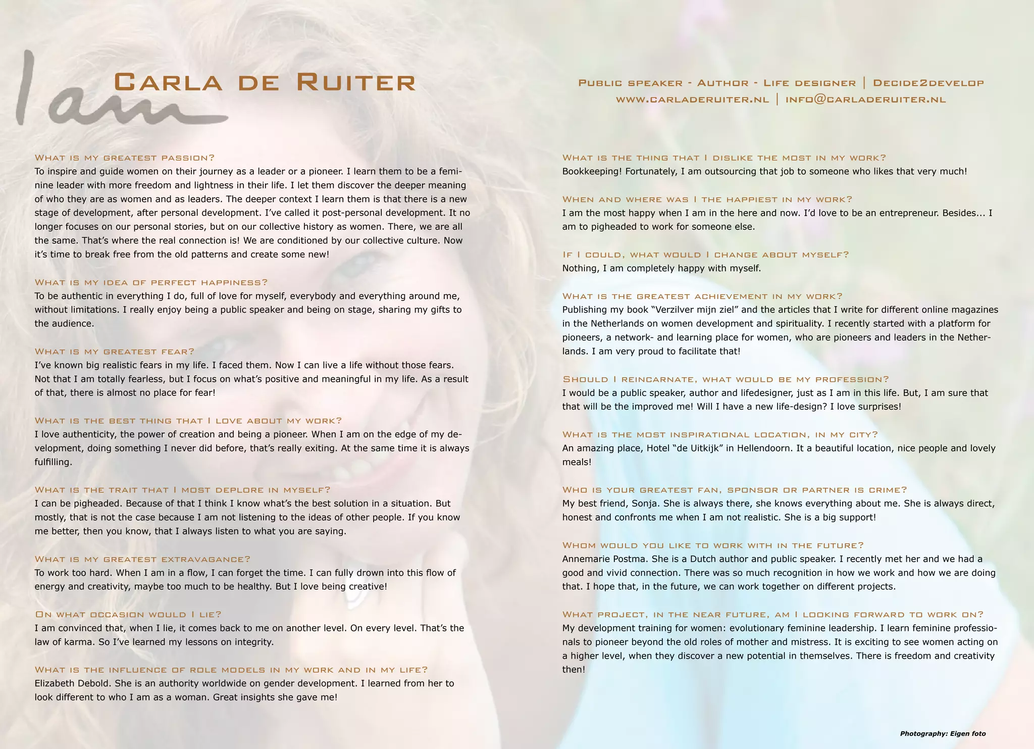 Photography: Eigen foto
Carla de Ruiter Public speaker - Author - Life designer | Decide2develop
www.carladeruiter.nl | info@carladeruiter.nl
What is the thing that I dislike the most in my work?
Bookkeeping! Fortunately, I am outsourcing that job to someone who likes that very much!
When and where was I the happiest in my work?
I am the most happy when I am in the here and now. I’d love to be an entrepreneur. Besides... I
am to pigheaded to work for someone else.
If I could, what would I change about myself?
Nothing, I am completely happy with myself.
What is the greatest achievement in my work?
Publishing my book “Verzilver mijn ziel” and the articles that I write for different online magazines
in the Netherlands on women development and spirituality. I recently started with a platform for
pioneers, a network- and learning place for women, who are pioneers and leaders in the Nether-
lands. I am very proud to facilitate that!
Should I reincarnate, what would be my profession?
I would be a public speaker, author and lifedesigner, just as I am in this life. But, I am sure that
that will be the improved me! Will I have a new life-design? I love surprises!
What is the most inspirational location, in my city?
An amazing place, Hotel “de Uitkijk” in Hellendoorn. It a beautiful location, nice people and lovely
meals!
Who is your greatest fan, sponsor or partner is crime?
My best friend, Sonja. She is always there, she knows everything about me. She is always direct,
honest and confronts me when I am not realistic. She is a big support!
Whom would you like to work with in the future?
Annemarie Postma. She is a Dutch author and public speaker. I recently met her and we had a
good and vivid connection. There was so much recognition in how we work and how we are doing
that. I hope that, in the future, we can work together on different projects.
What project, in the near future, am I looking forward to work on?
My development training for women: evolutionary feminine leadership. I learn feminine professio-
nals to pioneer beyond the old roles of mother and mistress. It is exciting to see women acting on
a higher level, when they discover a new potential in themselves. There is freedom and creativity
then!
What is my greatest passion?
To inspire and guide women on their journey as a leader or a pioneer. I learn them to be a femi-
nine leader with more freedom and lightness in their life. I let them discover the deeper meaning
of who they are as women and as leaders. The deeper context I learn them is that there is a new
stage of development, after personal development. I’ve called it post-personal development. It no
longer focuses on our personal stories, but on our collective history as women. There, we are all
the same. That’s where the real connection is! We are conditioned by our collective culture. Now
it’s time to break free from the old patterns and create some new!
What is my idea of perfect happiness?
To be authentic in everything I do, full of love for myself, everybody and everything around me,
without limitations. I really enjoy being a public speaker and being on stage, sharing my gifts to
the audience.
What is my greatest fear?
I’ve known big realistic fears in my life. I faced them. Now I can live a life without those fears.
Not that I am totally fearless, but I focus on what’s positive and meaningful in my life. As a result
of that, there is almost no place for fear!
What is the best thing that I love about my work?
I love authenticity, the power of creation and being a pioneer. When I am on the edge of my de-
velopment, doing something I never did before, that’s really exiting. At the same time it is always
fulfilling.
What is the trait that I most deplore in myself?
I can be pigheaded. Because of that I think I know what’s the best solution in a situation. But
mostly, that is not the case because I am not listening to the ideas of other people. If you know
me better, then you know, that I always listen to what you are saying.
What is my greatest extravagance?
To work too hard. When I am in a flow, I can forget the time. I can fully drown into this flow of
energy and creativity, maybe too much to be healthy. But I love being creative!
On what occasion would I lie?
I am convinced that, when I lie, it comes back to me on another level. On every level. That’s the
law of karma. So I’ve learned my lessons on integrity.
What is the influence of role models in my work and in my life?
Elizabeth Debold. She is an authority worldwide on gender development. I learned from her to
look different to who I am as a woman. Great insights she gave me!
 