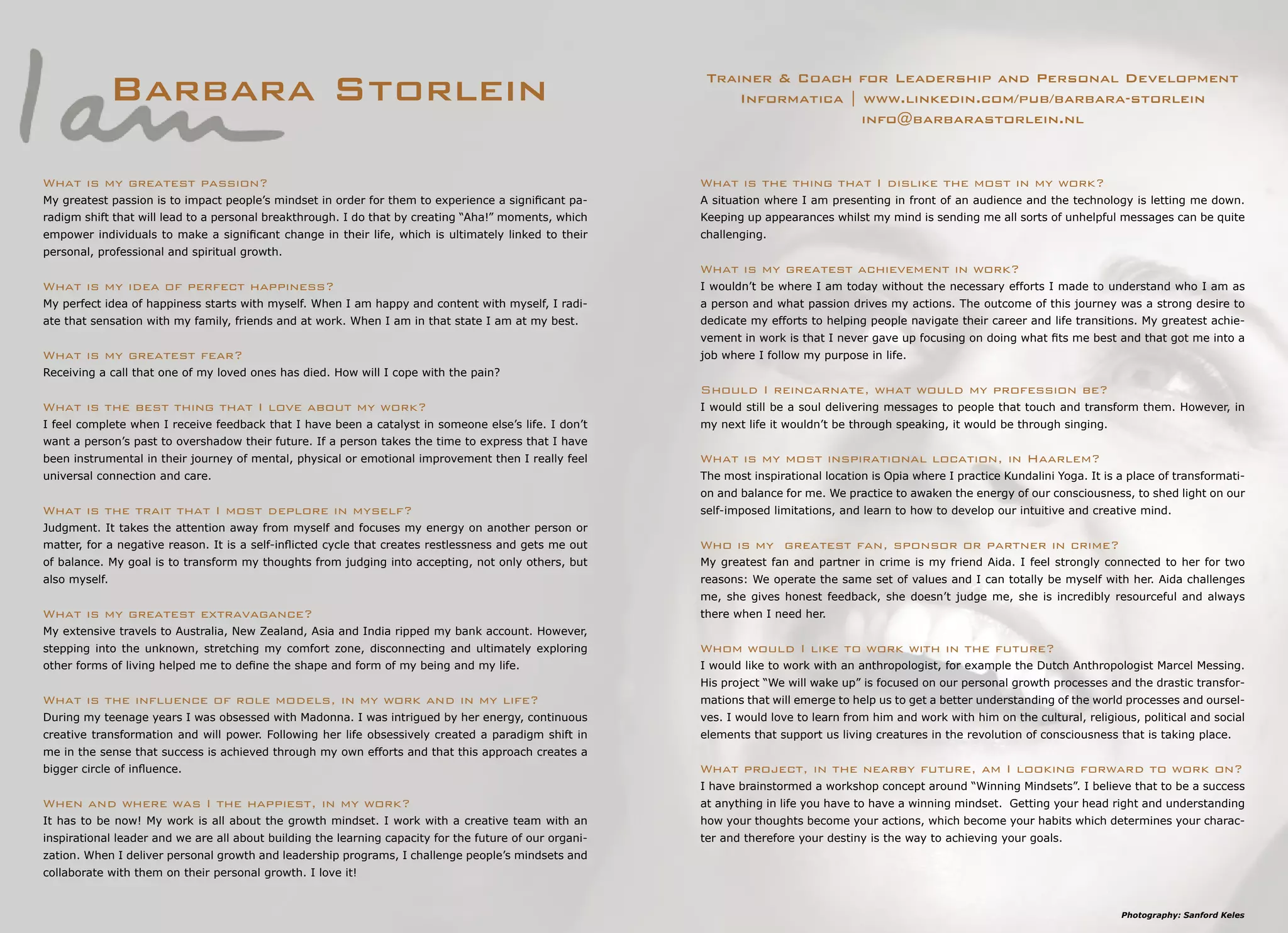 Photography: Sanford Keles
Barbara Storlein Trainer & Coach for Leadership and Personal Development
Informatica | www.linkedin.com/pub/barbara-storlein
info@barbarastorlein.nl
What is the thing that I dislike the most in my work?
A situation where I am presenting in front of an audience and the technology is letting me down.
Keeping up appearances whilst my mind is sending me all sorts of unhelpful messages can be quite
challenging.
What is my greatest achievement in work?
I wouldn’t be where I am today without the necessary efforts I made to understand who I am as
a person and what passion drives my actions. The outcome of this journey was a strong desire to
dedicate my efforts to helping people navigate their career and life transitions. My greatest achie-
vement in work is that I never gave up focusing on doing what fits me best and that got me into a
job where I follow my purpose in life.
Should I reincarnate, what would my profession be?
I would still be a soul delivering messages to people that touch and transform them. However, in
my next life it wouldn’t be through speaking, it would be through singing.
What is my most inspirational location, in Haarlem?
The most inspirational location is Opia where I practice Kundalini Yoga. It is a place of transformati-
on and balance for me. We practice to awaken the energy of our consciousness, to shed light on our
self-imposed limitations, and learn to how to develop our intuitive and creative mind.
Who is my greatest fan, sponsor or partner in crime?
My greatest fan and partner in crime is my friend Aida. I feel strongly connected to her for two
reasons: We operate the same set of values and I can totally be myself with her. Aida challenges
me, she gives honest feedback, she doesn’t judge me, she is incredibly resourceful and always
there when I need her.
Whom would I like to work with in the future?
I would like to work with an anthropologist, for example the Dutch Anthropologist Marcel Messing.
His project “We will wake up” is focused on our personal growth processes and the drastic transfor-
mations that will emerge to help us to get a better understanding of the world processes and oursel-
ves. I would love to learn from him and work with him on the cultural, religious, political and social
elements that support us living creatures in the revolution of consciousness that is taking place.
What project, in the nearby future, am I looking forward to work on?
I have brainstormed a workshop concept around “Winning Mindsets”. I believe that to be a success
at anything in life you have to have a winning mindset. Getting your head right and understanding
how your thoughts become your actions, which become your habits which determines your charac-
ter and therefore your destiny is the way to achieving your goals.
What is my greatest passion?
My greatest passion is to impact people’s mindset in order for them to experience a significant pa-
radigm shift that will lead to a personal breakthrough. I do that by creating “Aha!” moments, which
empower individuals to make a significant change in their life, which is ultimately linked to their
personal, professional and spiritual growth.
What is my idea of perfect happiness?
My perfect idea of happiness starts with myself. When I am happy and content with myself, I radi-
ate that sensation with my family, friends and at work. When I am in that state I am at my best.
What is my greatest fear?
Receiving a call that one of my loved ones has died. How will I cope with the pain?
What is the best thing that I love about my work?
I feel complete when I receive feedback that I have been a catalyst in someone else’s life. I don’t
want a person’s past to overshadow their future. If a person takes the time to express that I have
been instrumental in their journey of mental, physical or emotional improvement then I really feel
universal connection and care.
What is the trait that I most deplore in myself?
Judgment. It takes the attention away from myself and focuses my energy on another person or
matter, for a negative reason. It is a self-inflicted cycle that creates restlessness and gets me out
of balance. My goal is to transform my thoughts from judging into accepting, not only others, but
also myself.
What is my greatest extravagance?
My extensive travels to Australia, New Zealand, Asia and India ripped my bank account. However,
stepping into the unknown, stretching my comfort zone, disconnecting and ultimately exploring
other forms of living helped me to define the shape and form of my being and my life.
What is the influence of role models, in my work and in my life?
During my teenage years I was obsessed with Madonna. I was intrigued by her energy, continuous
creative transformation and will power. Following her life obsessively created a paradigm shift in
me in the sense that success is achieved through my own efforts and that this approach creates a
bigger circle of influence.
When and where was I the happiest, in my work?
It has to be now! My work is all about the growth mindset. I work with a creative team with an
inspirational leader and we are all about building the learning capacity for the future of our organi-
zation. When I deliver personal growth and leadership programs, I challenge people’s mindsets and
collaborate with them on their personal growth. I love it!
 